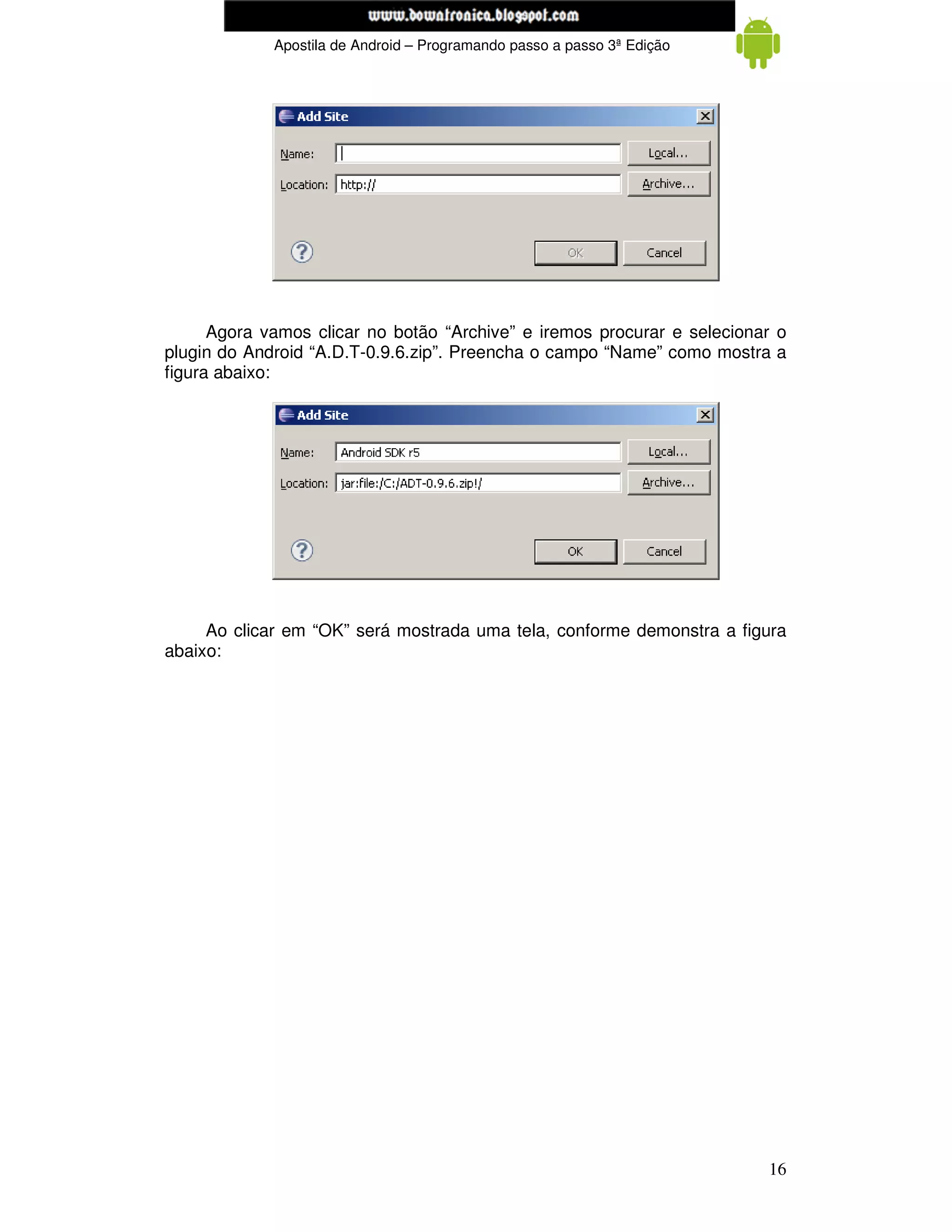www.mecatronicadegaragem.blogspot.com
             Apostila de Android – Programando passo a passo 3ª Edição




      Agora vamos clicar no botão “Archive” e iremos procurar e selecionar o
plugin do Android “A.D.T-0.9.6.zip”. Preencha o campo “Name” como mostra a
figura abaixo:




     Ao clicar em “OK” será mostrada uma tela, conforme demonstra a figura
abaixo:




                                                                         16
 