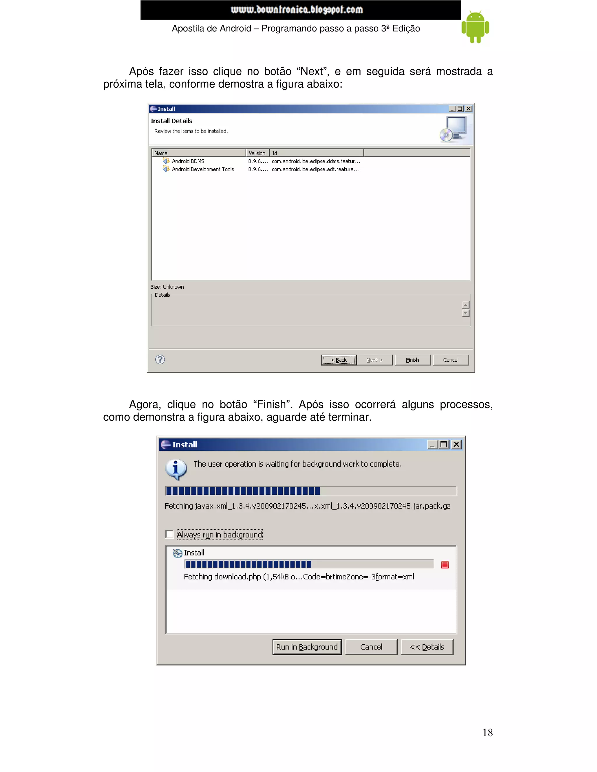 www.mecatronicadegaragem.blogspot.com
            Apostila de Android – Programando passo a passo 3ª Edição



     Após fazer isso clique no botão “Next”, e em seguida será mostrada a
próxima tela, conforme demostra a figura abaixo:




    Agora, clique no botão “Finish”. Após isso ocorrerá alguns processos,
como demonstra a figura abaixo, aguarde até terminar.




                                                                        18
 