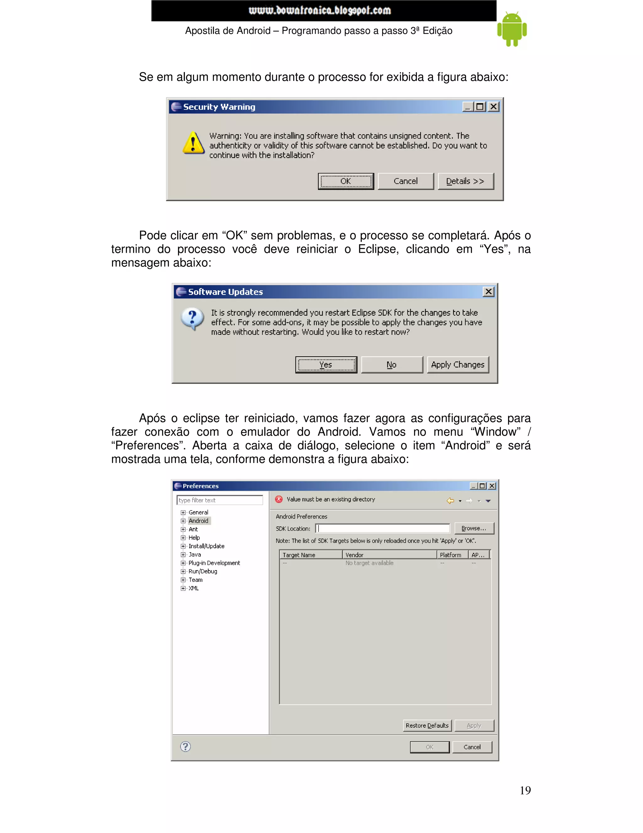 www.mecatronicadegaragem.blogspot.com
             Apostila de Android – Programando passo a passo 3ª Edição



    Se em algum momento durante o processo for exibida a figura abaixo:




     Pode clicar em “OK” sem problemas, e o processo se completará. Após o
termino do processo você deve reiniciar o Eclipse, clicando em “Yes”, na
mensagem abaixo:




     Após o eclipse ter reiniciado, vamos fazer agora as configurações para
fazer conexão com o emulador do Android. Vamos no menu “Window” /
“Preferences”. Aberta a caixa de diálogo, selecione o item “Android” e será
mostrada uma tela, conforme demonstra a figura abaixo:




                                                                          19
 