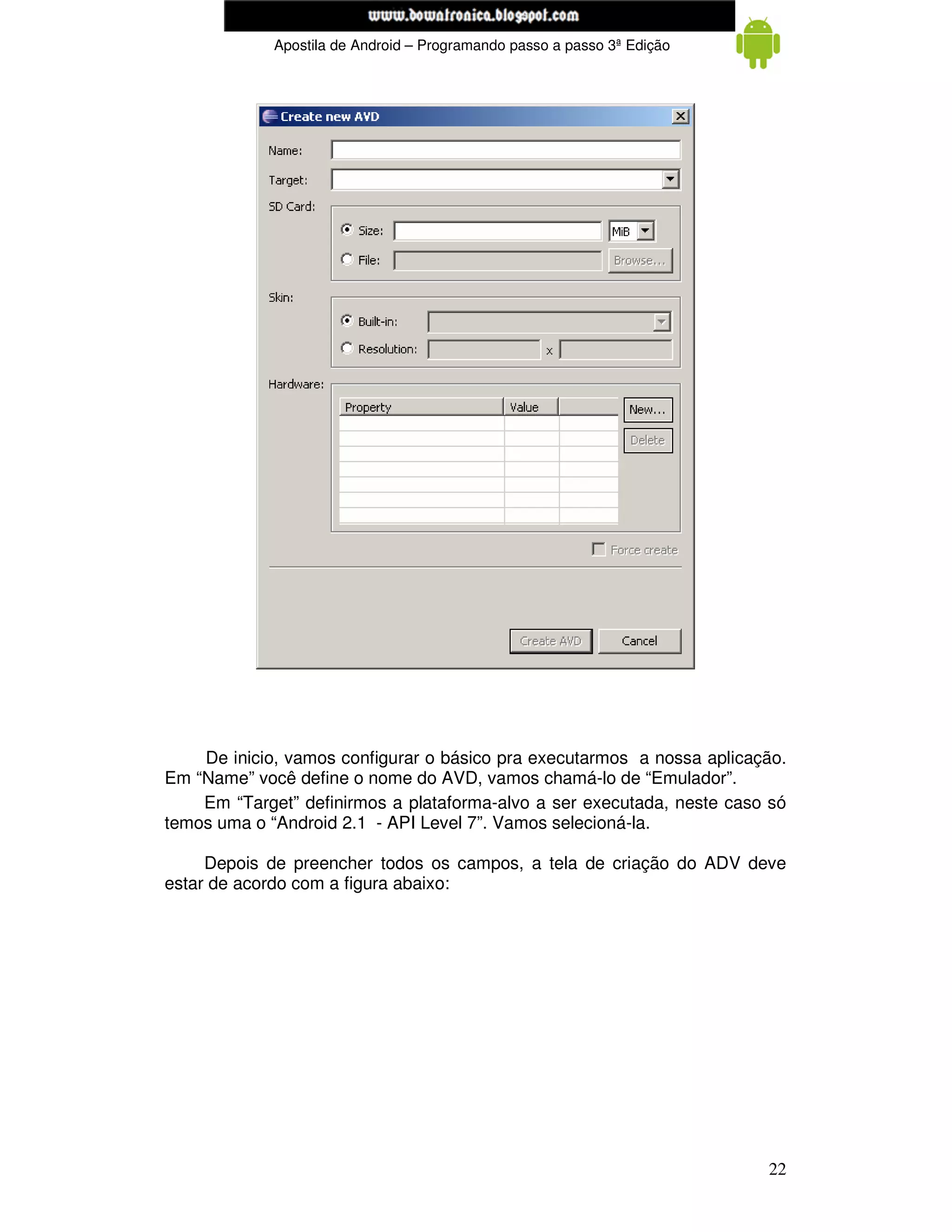 www.mecatronicadegaragem.blogspot.com
             Apostila de Android – Programando passo a passo 3ª Edição




    De inicio, vamos configurar o básico pra executarmos a nossa aplicação.
Em “Name” você define o nome do AVD, vamos chamá-lo de “Emulador”.
    Em “Target” definirmos a plataforma-alvo a ser executada, neste caso só
temos uma o “Android 2.1 - API Level 7”. Vamos selecioná-la.

     Depois de preencher todos os campos, a tela de criação do ADV deve
estar de acordo com a figura abaixo:




                                                                         22
 