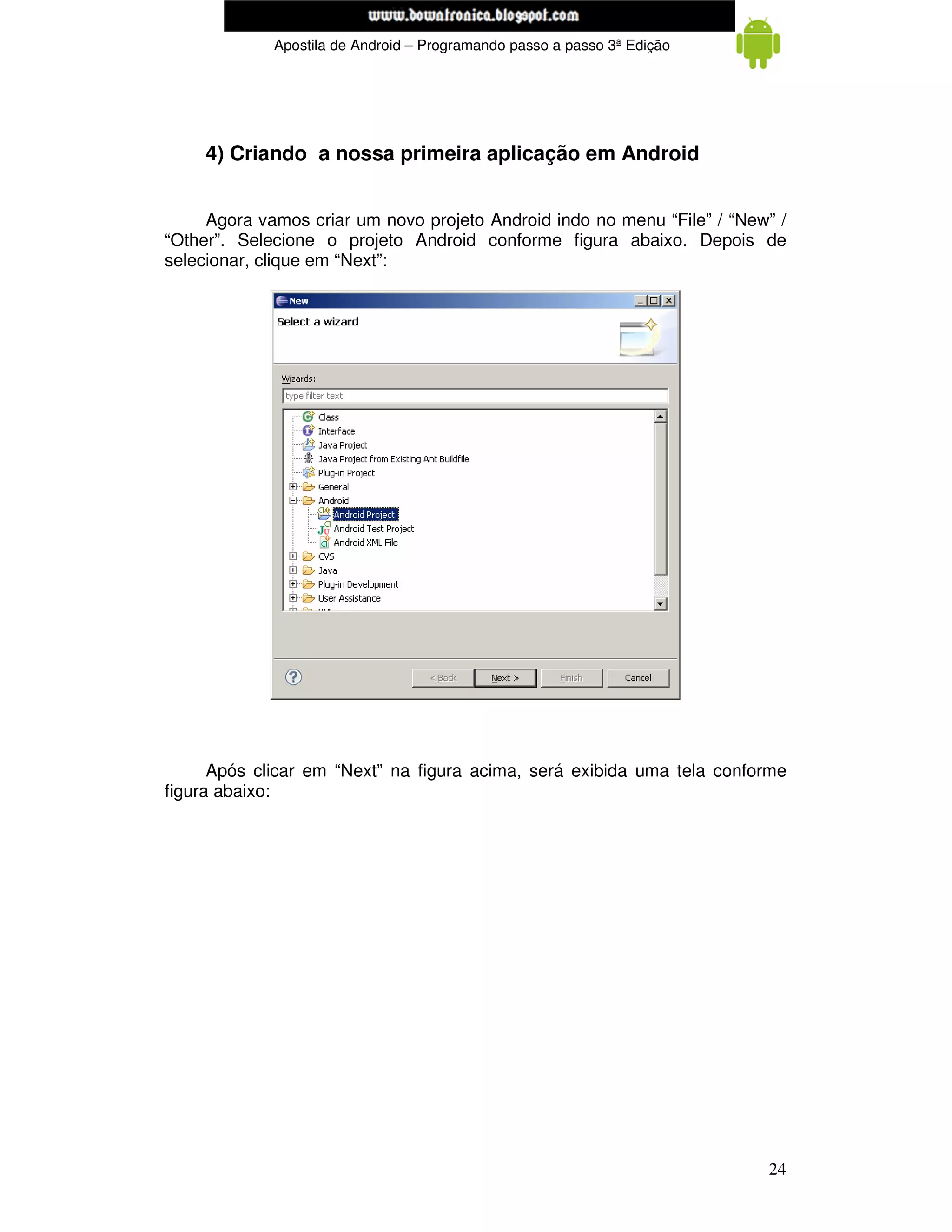 www.mecatronicadegaragem.blogspot.com
             Apostila de Android – Programando passo a passo 3ª Edição




     4) Criando a nossa primeira aplicação em Android


     Agora vamos criar um novo projeto Android indo no menu “File” / “New” /
“Other”. Selecione o projeto Android conforme figura abaixo. Depois de
selecionar, clique em “Next”:




      Após clicar em “Next” na figura acima, será exibida uma tela conforme
figura abaixo:




                                                                         24
 