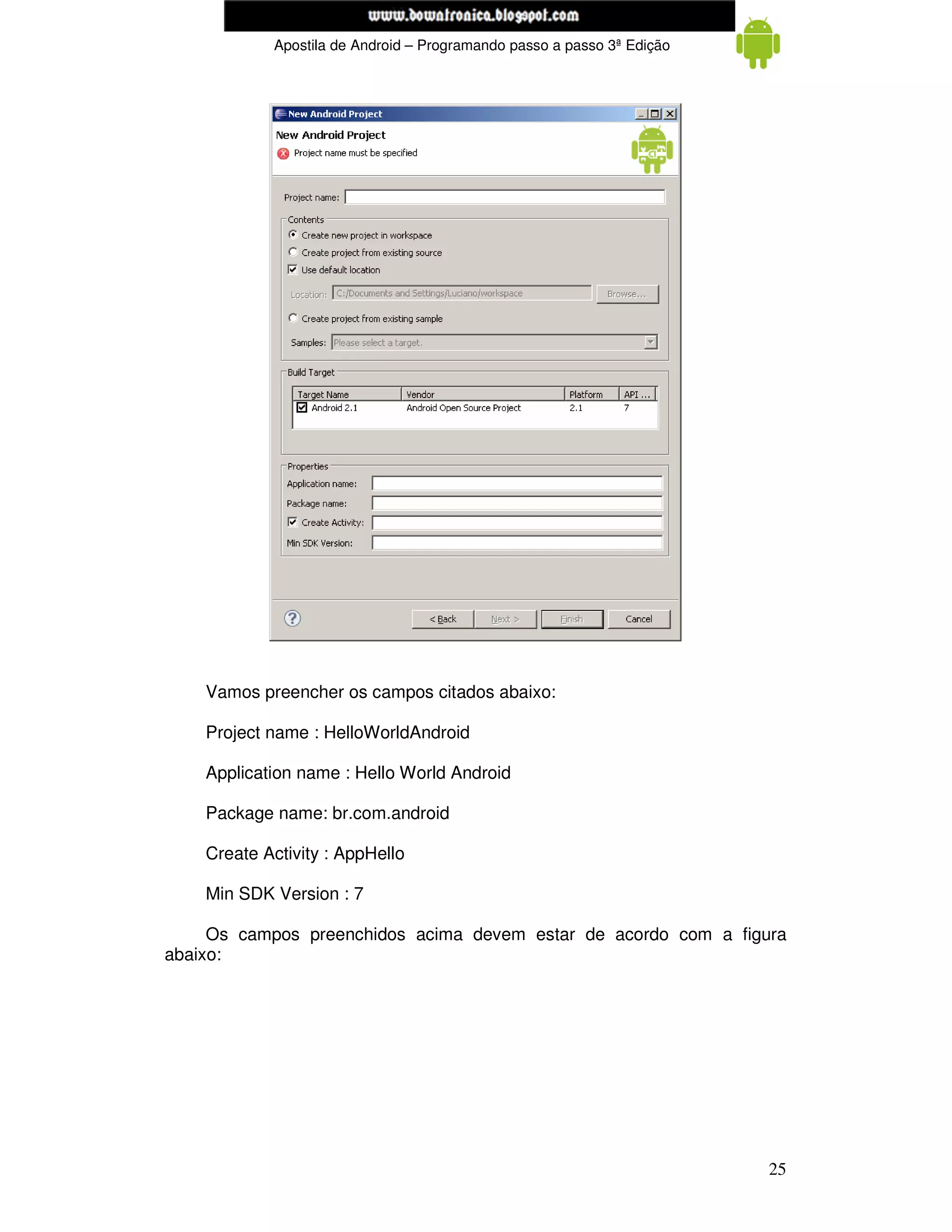 www.mecatronicadegaragem.blogspot.com
            Apostila de Android – Programando passo a passo 3ª Edição




    Vamos preencher os campos citados abaixo:

    Project name : HelloWorldAndroid

    Application name : Hello World Android

    Package name: br.com.android

    Create Activity : AppHello

    Min SDK Version : 7

     Os campos preenchidos acima devem estar de acordo com a figura
abaixo:




                                                                        25
 