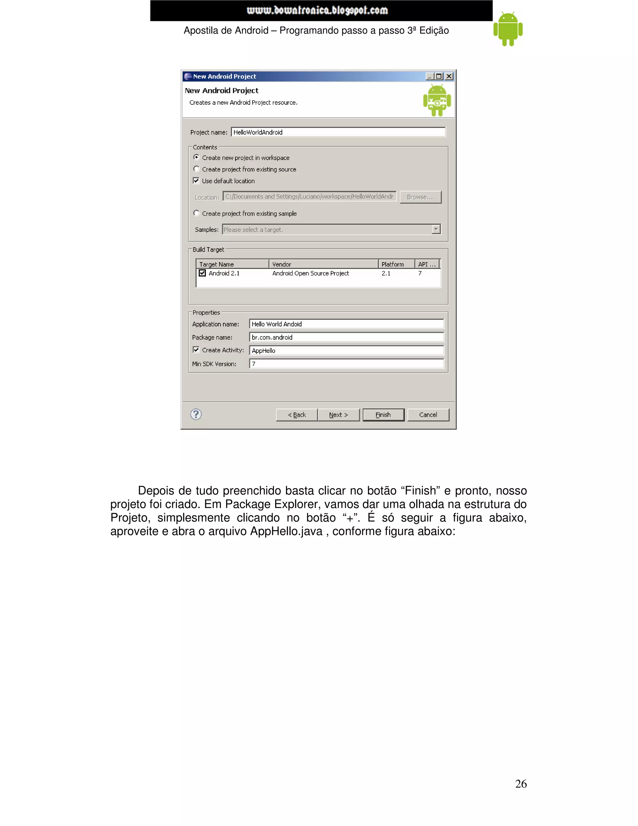 www.mecatronicadegaragem.blogspot.com
             Apostila de Android – Programando passo a passo 3ª Edição




     Depois de tudo preenchido basta clicar no botão “Finish” e pronto, nosso
projeto foi criado. Em Package Explorer, vamos dar uma olhada na estrutura do
Projeto, simplesmente clicando no botão “+”. É só seguir a figura abaixo,
aproveite e abra o arquivo AppHello.java , conforme figura abaixo:




                                                                          26
 