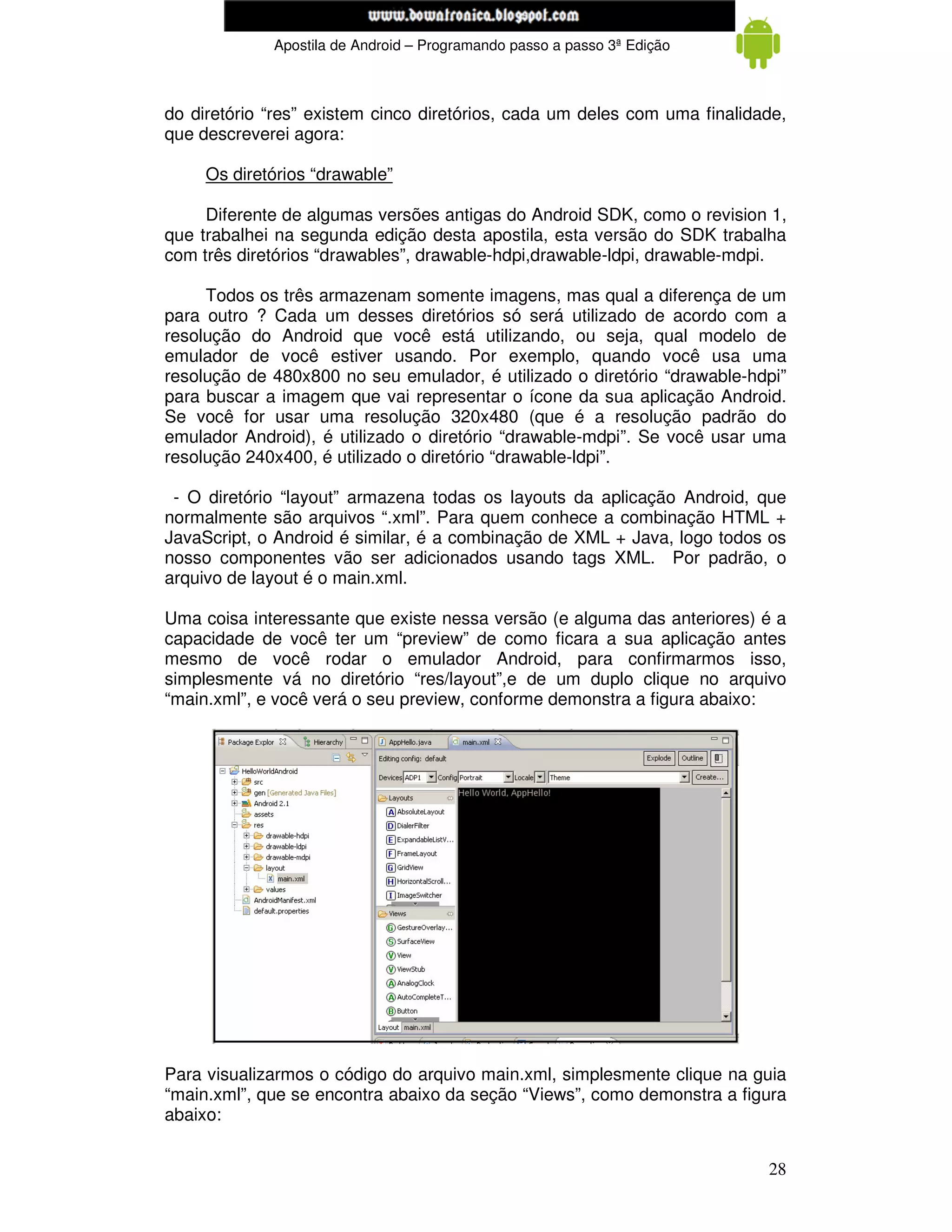 www.mecatronicadegaragem.blogspot.com
             Apostila de Android – Programando passo a passo 3ª Edição



do diretório “res” existem cinco diretórios, cada um deles com uma finalidade,
que descreverei agora:

     Os diretórios “drawable”

     Diferente de algumas versões antigas do Android SDK, como o revision 1,
que trabalhei na segunda edição desta apostila, esta versão do SDK trabalha
com três diretórios “drawables”, drawable-hdpi,drawable-ldpi, drawable-mdpi.

     Todos os três armazenam somente imagens, mas qual a diferença de um
para outro ? Cada um desses diretórios só será utilizado de acordo com a
resolução do Android que você está utilizando, ou seja, qual modelo de
emulador de você estiver usando. Por exemplo, quando você usa uma
resolução de 480x800 no seu emulador, é utilizado o diretório “drawable-hdpi”
para buscar a imagem que vai representar o ícone da sua aplicação Android.
Se você for usar uma resolução 320x480 (que é a resolução padrão do
emulador Android), é utilizado o diretório “drawable-mdpi”. Se você usar uma
resolução 240x400, é utilizado o diretório “drawable-ldpi”.

 - O diretório “layout” armazena todas os layouts da aplicação Android, que
normalmente são arquivos “.xml”. Para quem conhece a combinação HTML +
JavaScript, o Android é similar, é a combinação de XML + Java, logo todos os
nosso componentes vão ser adicionados usando tags XML. Por padrão, o
arquivo de layout é o main.xml.

Uma coisa interessante que existe nessa versão (e alguma das anteriores) é a
capacidade de você ter um “preview” de como ficara a sua aplicação antes
mesmo de você rodar o emulador Android, para confirmarmos isso,
simplesmente vá no diretório “res/layout”,e de um duplo clique no arquivo
“main.xml”, e você verá o seu preview, conforme demonstra a figura abaixo:




Para visualizarmos o código do arquivo main.xml, simplesmente clique na guia
“main.xml”, que se encontra abaixo da seção “Views”, como demonstra a figura
abaixo:


                                                                           28
 