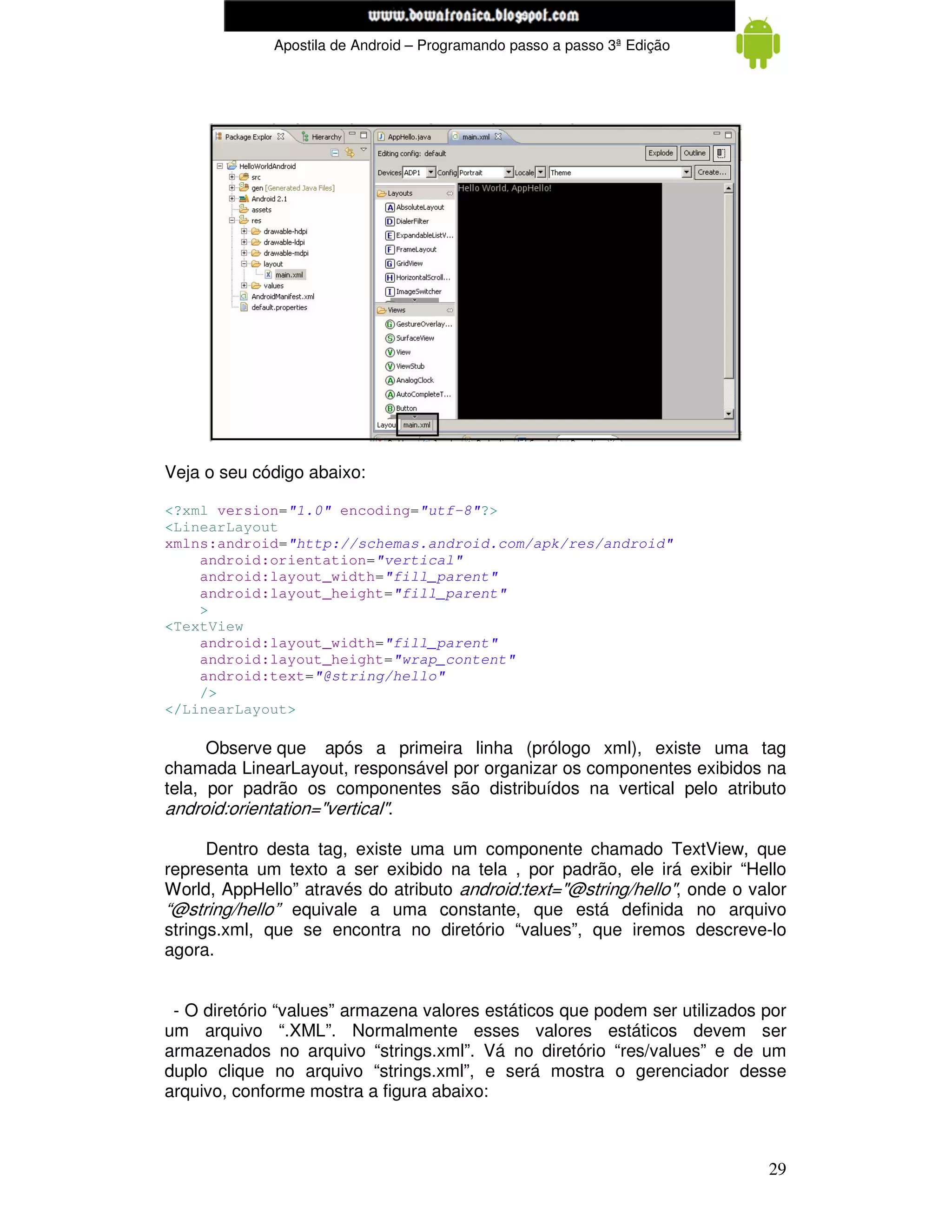 www.mecatronicadegaragem.blogspot.com
             Apostila de Android – Programando passo a passo 3ª Edição




Veja o seu código abaixo:

<?xml version="1.0" encoding="utf-8"?>
<LinearLayout
xmlns:android="http://schemas.android.com/apk/res/android"
    android:orientation="vertical"
    android:layout_width="fill_parent"
    android:layout_height="fill_parent"
    >
<TextView
    android:layout_width="fill_parent"
    android:layout_height="wrap_content"
    android:text="@string/hello"
    />
</LinearLayout>

      Observe que após a primeira linha (prólogo xml), existe uma tag
chamada LinearLayout, responsável por organizar os componentes exibidos na
tela, por padrão os componentes são distribuídos na vertical pelo atributo
android:orientation="vertical".

      Dentro desta tag, existe uma um componente chamado TextView, que
representa um texto a ser exibido na tela , por padrão, ele irá exibir “Hello
World, AppHello” através do atributo android:text="@string/hello", onde o valor
“@string/hello” equivale a uma constante, que está definida no arquivo
strings.xml, que se encontra no diretório “values”, que iremos descreve-lo
agora.


 - O diretório “values” armazena valores estáticos que podem ser utilizados por
um arquivo “.XML”. Normalmente esses valores estáticos devem ser
armazenados no arquivo “strings.xml”. Vá no diretório “res/values” e de um
duplo clique no arquivo “strings.xml”, e será mostra o gerenciador desse
arquivo, conforme mostra a figura abaixo:



                                                                            29
 