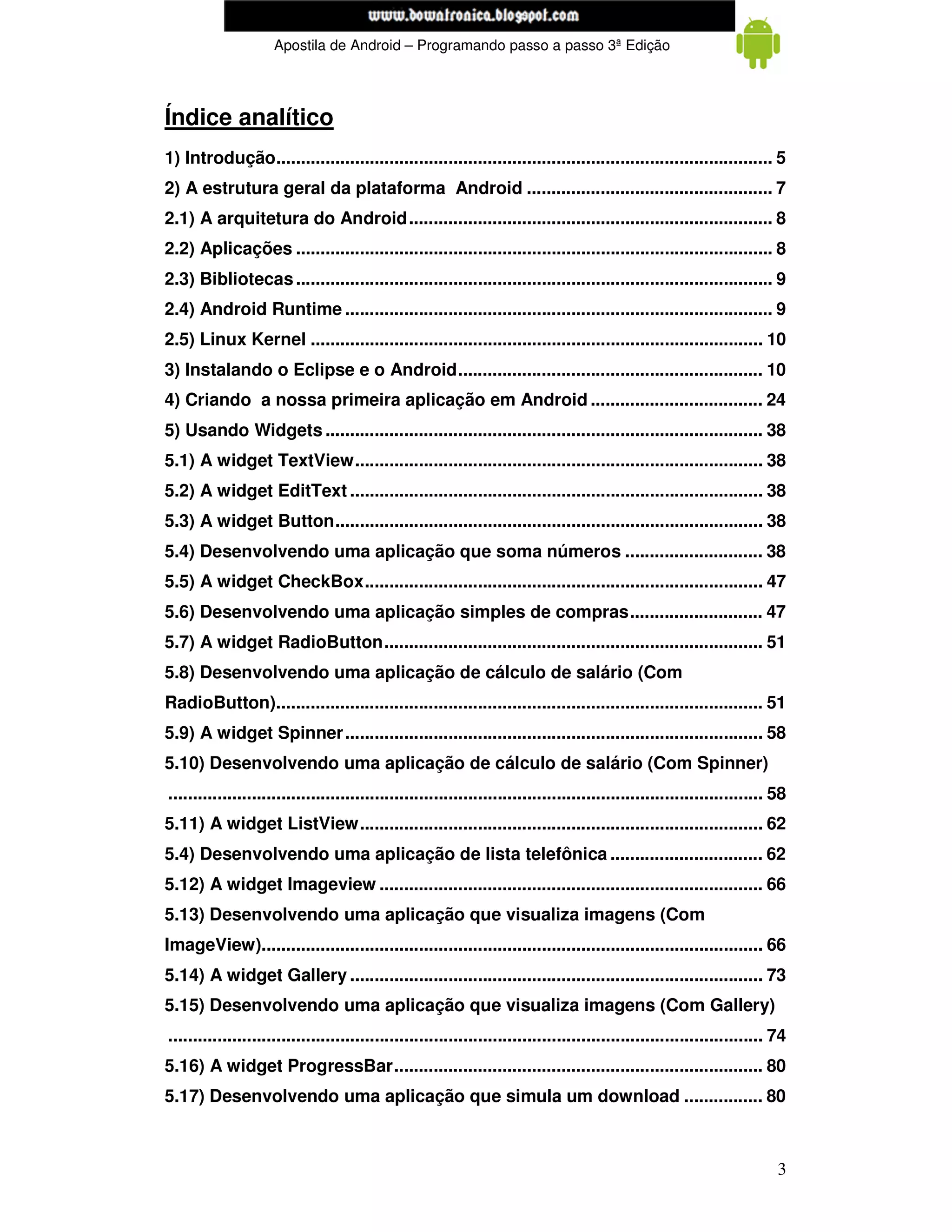 www.mecatronicadegaragem.blogspot.com
                     Apostila de Android – Programando passo a passo 3ª Edição




Índice analítico
1) Introdução..................................................................................................... 5
2) A estrutura geral da plataforma Android .................................................. 7
2.1) A arquitetura do Android.......................................................................... 8
2.2) Aplicações ................................................................................................. 8
2.3) Bibliotecas ................................................................................................. 9
2.4) Android Runtime ....................................................................................... 9
2.5) Linux Kernel ............................................................................................ 10
3) Instalando o Eclipse e o Android.............................................................. 10
4) Criando a nossa primeira aplicação em Android ................................... 24
5) Usando Widgets ......................................................................................... 38
5.1) A widget TextView................................................................................... 38
5.2) A widget EditText .................................................................................... 38
5.3) A widget Button....................................................................................... 38
5.4) Desenvolvendo uma aplicação que soma números ............................ 38
5.5) A widget CheckBox................................................................................. 47
5.6) Desenvolvendo uma aplicação simples de compras........................... 47
5.7) A widget RadioButton............................................................................. 51
5.8) Desenvolvendo uma aplicação de cálculo de salário (Com
RadioButton)................................................................................................... 51
5.9) A widget Spinner..................................................................................... 58
5.10) Desenvolvendo uma aplicação de cálculo de salário (Com Spinner)
......................................................................................................................... 58
5.11) A widget ListView.................................................................................. 62
5.4) Desenvolvendo uma aplicação de lista telefônica ............................... 62
5.12) A widget Imageview .............................................................................. 66
5.13) Desenvolvendo uma aplicação que visualiza imagens (Com
ImageView)...................................................................................................... 66
5.14) A widget Gallery .................................................................................... 73
5.15) Desenvolvendo uma aplicação que visualiza imagens (Com Gallery)
......................................................................................................................... 74
5.16) A widget ProgressBar........................................................................... 80
5.17) Desenvolvendo uma aplicação que simula um download ................ 80



                                                                                                                          3
 