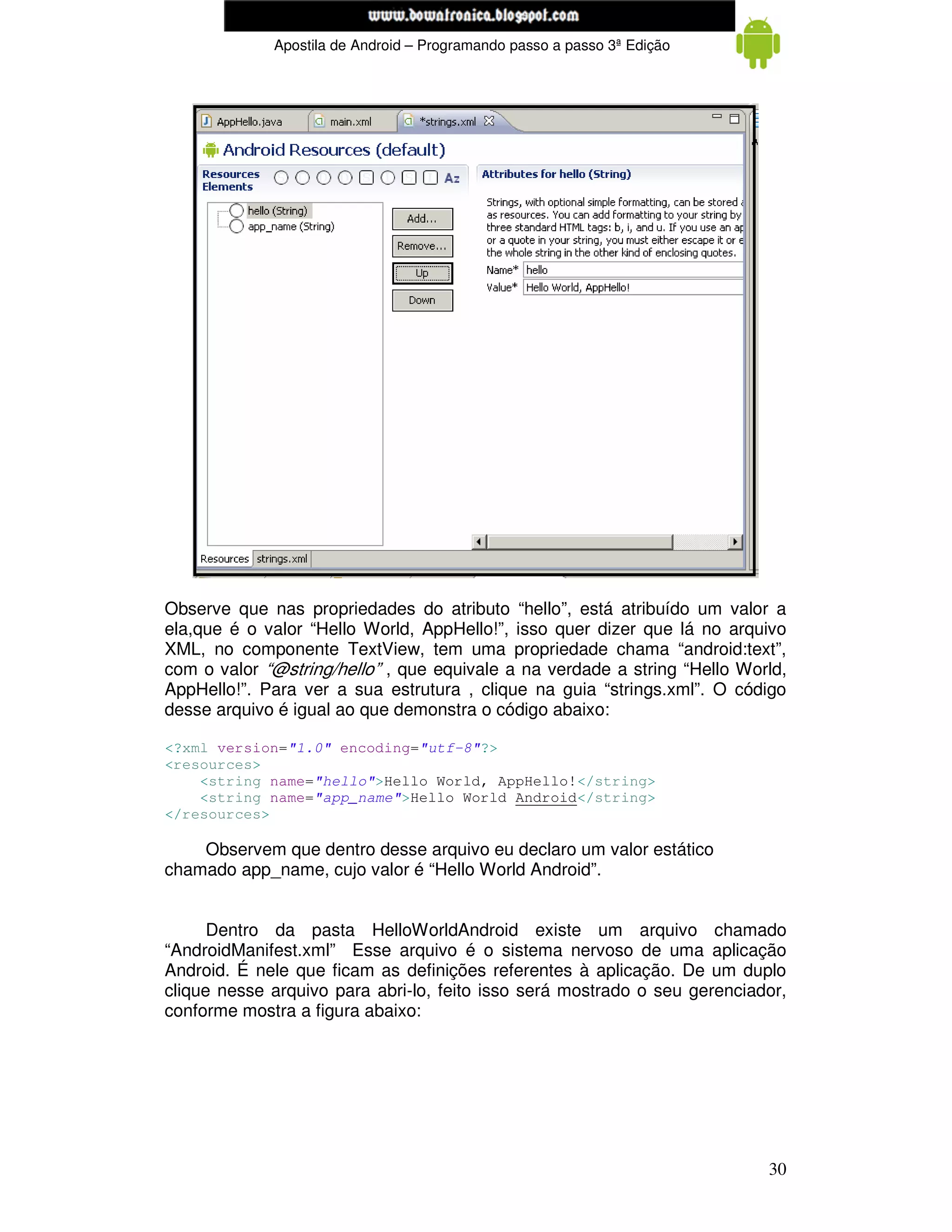 www.mecatronicadegaragem.blogspot.com
             Apostila de Android – Programando passo a passo 3ª Edição




Observe que nas propriedades do atributo “hello”, está atribuído um valor a
ela,que é o valor “Hello World, AppHello!”, isso quer dizer que lá no arquivo
XML, no componente TextView, tem uma propriedade chama “android:text”,
com o valor “@string/hello” , que equivale a na verdade a string “Hello World,
AppHello!”. Para ver a sua estrutura , clique na guia “strings.xml”. O código
desse arquivo é igual ao que demonstra o código abaixo:

<?xml version="1.0" encoding="utf-8"?>
<resources>
    <string name="hello">Hello World, AppHello!</string>
    <string name="app_name">Hello World Android</string>
</resources>

    Observem que dentro desse arquivo eu declaro um valor estático
chamado app_name, cujo valor é “Hello World Android”.


      Dentro da pasta HelloWorldAndroid existe um arquivo chamado
“AndroidManifest.xml” Esse arquivo é o sistema nervoso de uma aplicação
Android. É nele que ficam as definições referentes à aplicação. De um duplo
clique nesse arquivo para abri-lo, feito isso será mostrado o seu gerenciador,
conforme mostra a figura abaixo:




                                                                           30
 