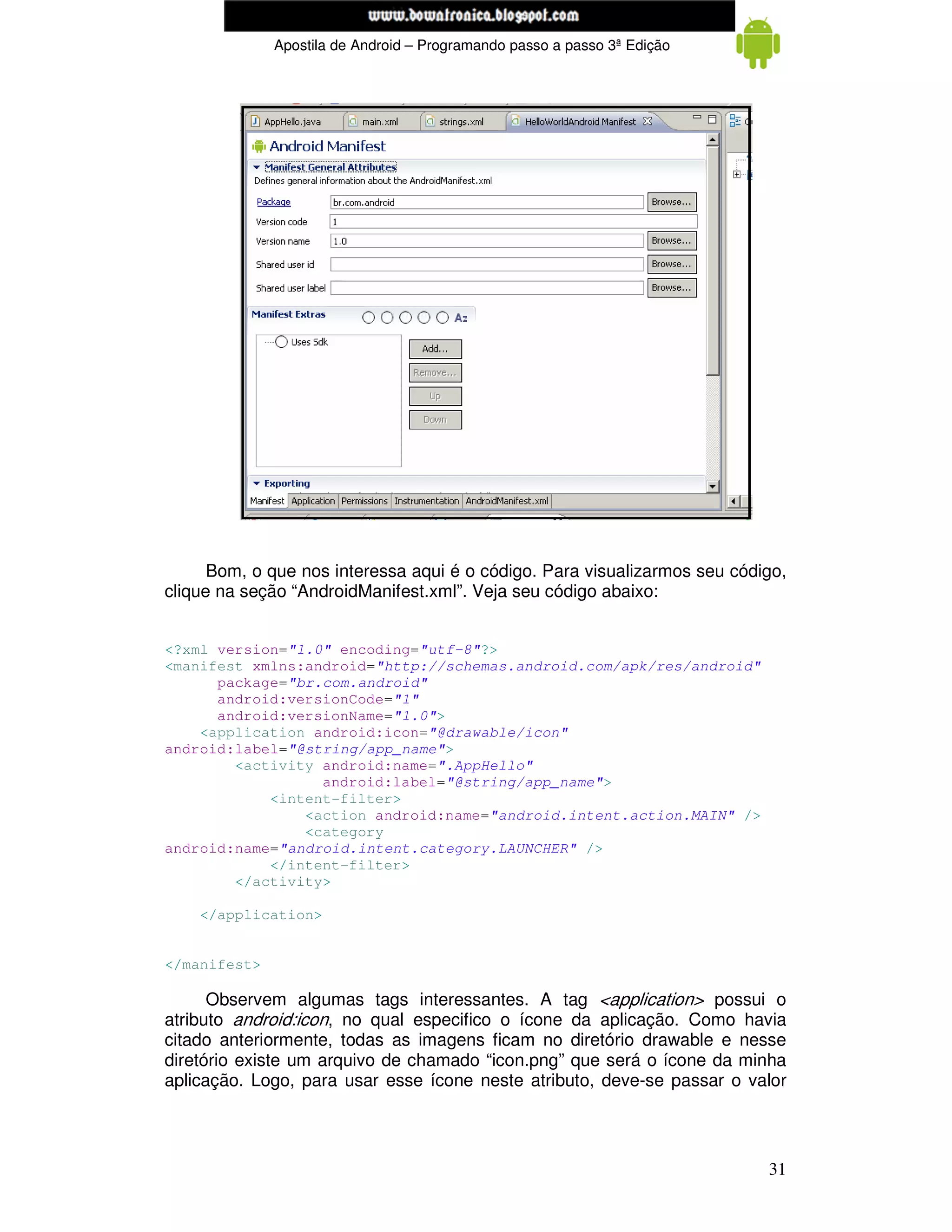 www.mecatronicadegaragem.blogspot.com
              Apostila de Android – Programando passo a passo 3ª Edição




      Bom, o que nos interessa aqui é o código. Para visualizarmos seu código,
clique na seção “AndroidManifest.xml”. Veja seu código abaixo:


<?xml version="1.0" encoding="utf-8"?>
<manifest xmlns:android="http://schemas.android.com/apk/res/android"
      package="br.com.android"
      android:versionCode="1"
      android:versionName="1.0">
    <application android:icon="@drawable/icon"
android:label="@string/app_name">
        <activity android:name=".AppHello"
                  android:label="@string/app_name">
            <intent-filter>
                <action android:name="android.intent.action.MAIN" />
                <category
android:name="android.intent.category.LAUNCHER" />
            </intent-filter>
        </activity>

    </application>


</manifest>

      Observem algumas tags interessantes. A tag <application> possui o
atributo android:icon, no qual especifico o ícone da aplicação. Como havia
citado anteriormente, todas as imagens ficam no diretório drawable e nesse
diretório existe um arquivo de chamado “icon.png” que será o ícone da minha
aplicação. Logo, para usar esse ícone neste atributo, deve-se passar o valor




                                                                           31
 