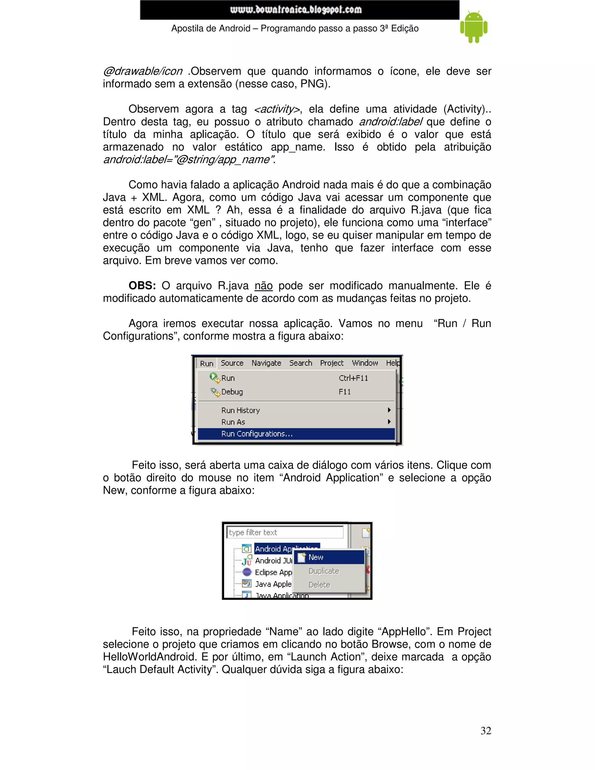 www.mecatronicadegaragem.blogspot.com
             Apostila de Android – Programando passo a passo 3ª Edição



@drawable/icon .Observem que quando informamos o ícone, ele deve ser
informado sem a extensão (nesse caso, PNG).

      Observem agora a tag <activity>, ela define uma atividade (Activity)..
Dentro desta tag, eu possuo o atributo chamado android:label que define o
título da minha aplicação. O título que será exibido é o valor que está
armazenado no valor estático app_name. Isso é obtido pela atribuição
android:label="@string/app_name".

     Como havia falado a aplicação Android nada mais é do que a combinação
Java + XML. Agora, como um código Java vai acessar um componente que
está escrito em XML ? Ah, essa é a finalidade do arquivo R.java (que fica
dentro do pacote “gen” , situado no projeto), ele funciona como uma “interface”
entre o código Java e o código XML, logo, se eu quiser manipular em tempo de
execução um componente via Java, tenho que fazer interface com esse
arquivo. Em breve vamos ver como.

     OBS: O arquivo R.java não pode ser modificado manualmente. Ele é
modificado automaticamente de acordo com as mudanças feitas no projeto.

     Agora iremos executar nossa aplicação. Vamos no menu “Run / Run
Configurations”, conforme mostra a figura abaixo:




     Feito isso, será aberta uma caixa de diálogo com vários itens. Clique com
o botão direito do mouse no item “Android Application” e selecione a opção
New, conforme a figura abaixo:




      Feito isso, na propriedade “Name” ao lado digite “AppHello”. Em Project
selecione o projeto que criamos em clicando no botão Browse, com o nome de
HelloWorldAndroid. E por último, em “Launch Action”, deixe marcada a opção
“Lauch Default Activity”. Qualquer dúvida siga a figura abaixo:




                                                                            32
 