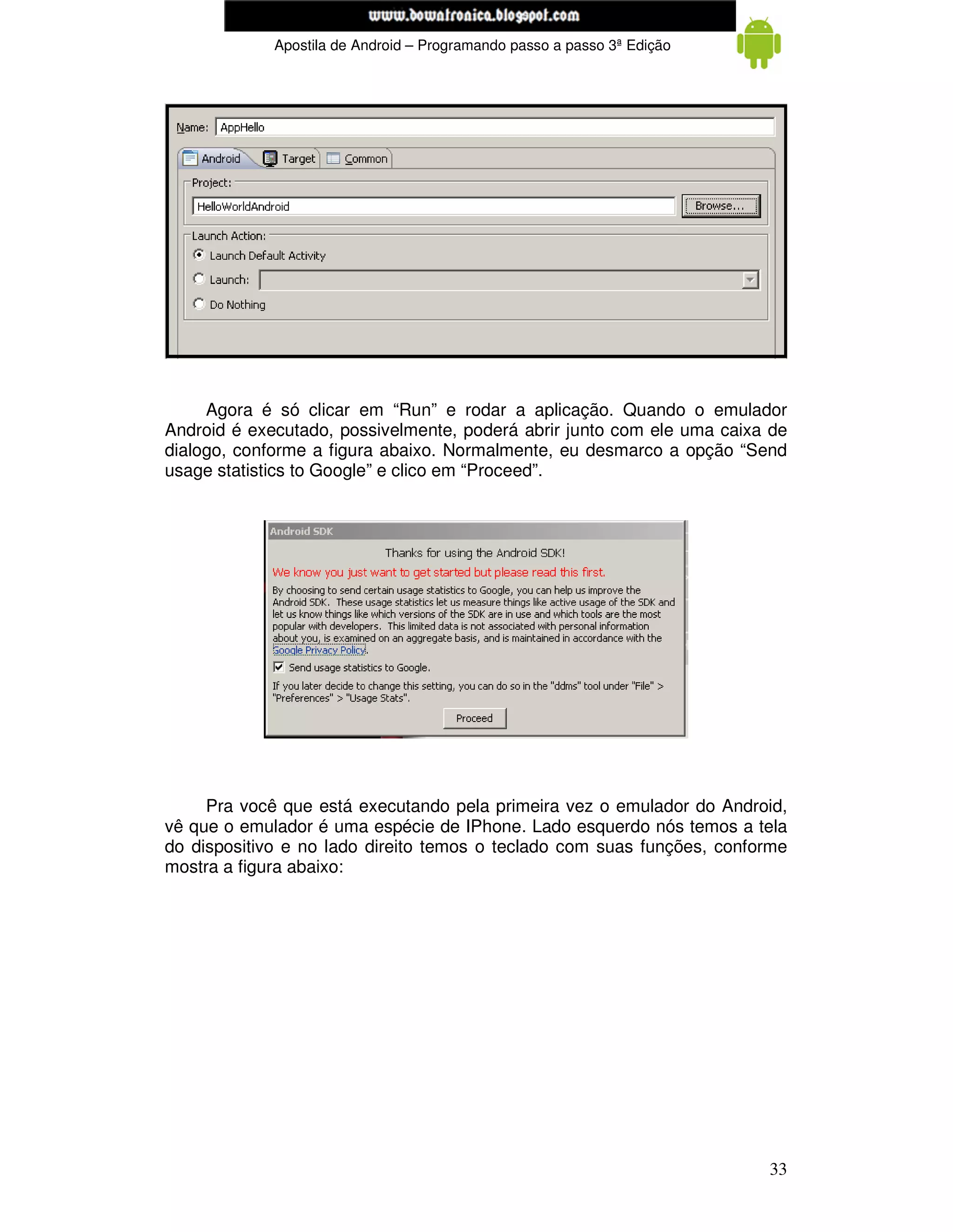 www.mecatronicadegaragem.blogspot.com
             Apostila de Android – Programando passo a passo 3ª Edição




     Agora é só clicar em “Run” e rodar a aplicação. Quando o emulador
Android é executado, possivelmente, poderá abrir junto com ele uma caixa de
dialogo, conforme a figura abaixo. Normalmente, eu desmarco a opção “Send
usage statistics to Google” e clico em “Proceed”.




     Pra você que está executando pela primeira vez o emulador do Android,
vê que o emulador é uma espécie de IPhone. Lado esquerdo nós temos a tela
do dispositivo e no lado direito temos o teclado com suas funções, conforme
mostra a figura abaixo:




                                                                         33
 