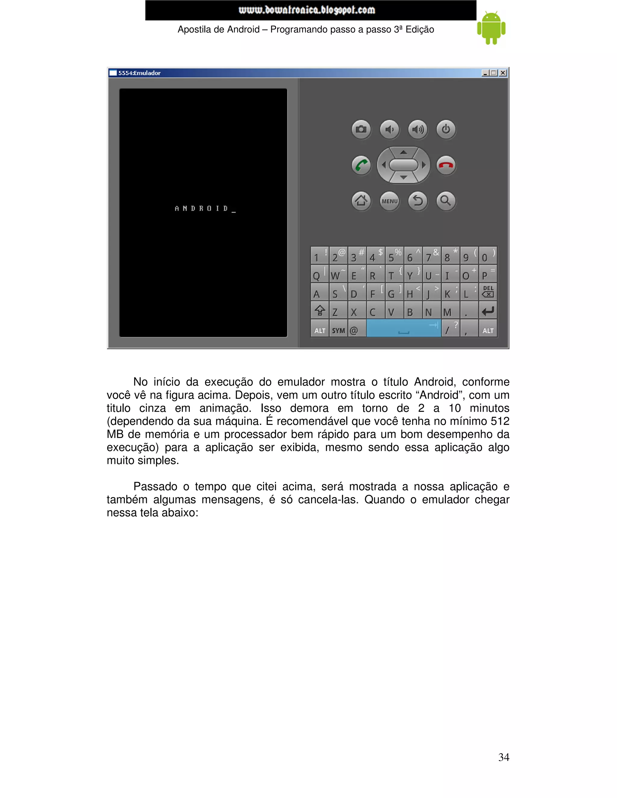 www.mecatronicadegaragem.blogspot.com
             Apostila de Android – Programando passo a passo 3ª Edição




      No início da execução do emulador mostra o título Android, conforme
você vê na figura acima. Depois, vem um outro título escrito “Android”, com um
titulo cinza em animação. Isso demora em torno de 2 a 10 minutos
(dependendo da sua máquina. É recomendável que você tenha no mínimo 512
MB de memória e um processador bem rápido para um bom desempenho da
execução) para a aplicação ser exibida, mesmo sendo essa aplicação algo
muito simples.

    Passado o tempo que citei acima, será mostrada a nossa aplicação e
também algumas mensagens, é só cancela-las. Quando o emulador chegar
nessa tela abaixo:




                                                                           34
 