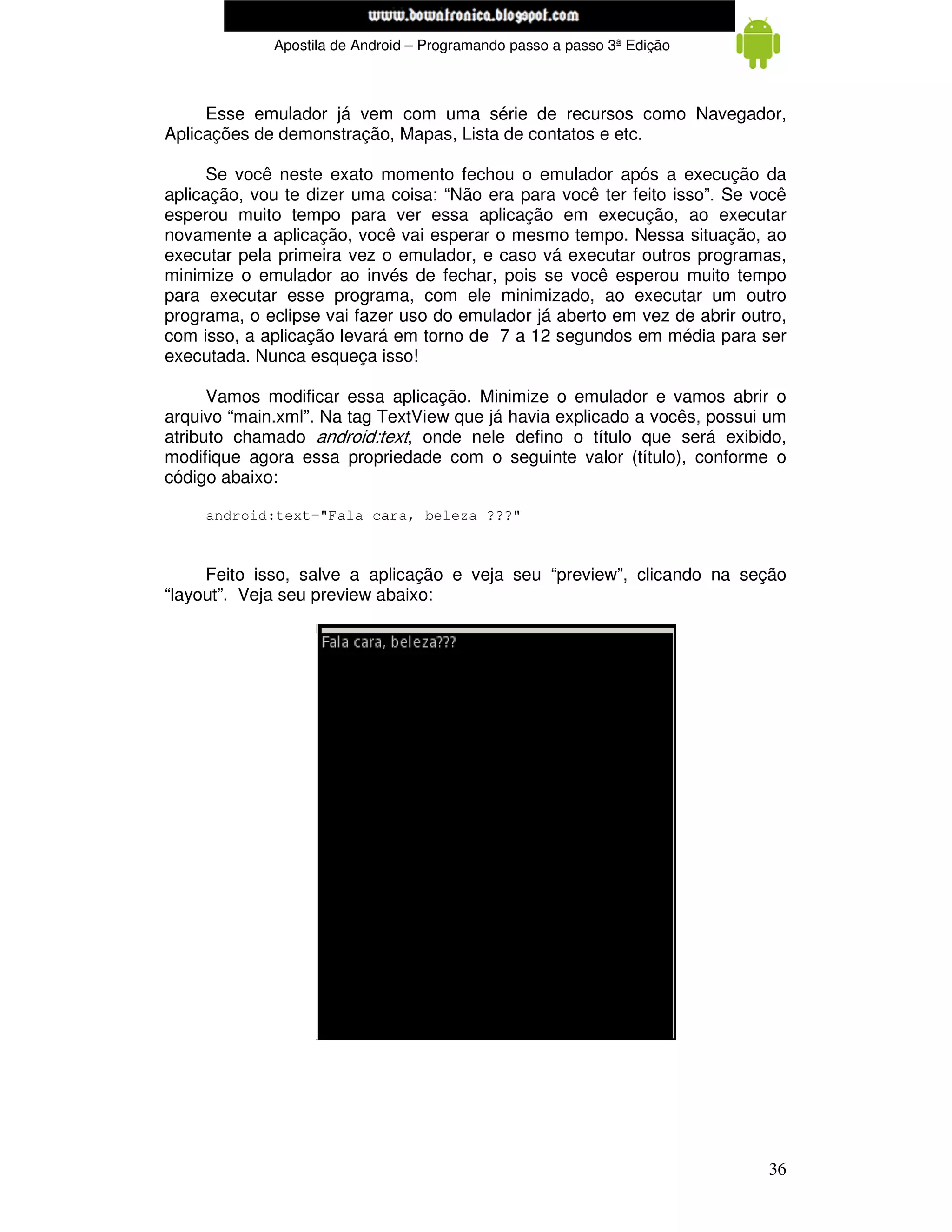 www.mecatronicadegaragem.blogspot.com
             Apostila de Android – Programando passo a passo 3ª Edição



     Esse emulador já vem com uma série de recursos como Navegador,
Aplicações de demonstração, Mapas, Lista de contatos e etc.

      Se você neste exato momento fechou o emulador após a execução da
aplicação, vou te dizer uma coisa: “Não era para você ter feito isso”. Se você
esperou muito tempo para ver essa aplicação em execução, ao executar
novamente a aplicação, você vai esperar o mesmo tempo. Nessa situação, ao
executar pela primeira vez o emulador, e caso vá executar outros programas,
minimize o emulador ao invés de fechar, pois se você esperou muito tempo
para executar esse programa, com ele minimizado, ao executar um outro
programa, o eclipse vai fazer uso do emulador já aberto em vez de abrir outro,
com isso, a aplicação levará em torno de 7 a 12 segundos em média para ser
executada. Nunca esqueça isso!

      Vamos modificar essa aplicação. Minimize o emulador e vamos abrir o
arquivo “main.xml”. Na tag TextView que já havia explicado a vocês, possui um
atributo chamado android:text, onde nele defino o título que será exibido,
modifique agora essa propriedade com o seguinte valor (título), conforme o
código abaixo:

     android:text="Fala cara, beleza ???"



     Feito isso, salve a aplicação e veja seu “preview”, clicando na seção
“layout”. Veja seu preview abaixo:




                                                                           36
 