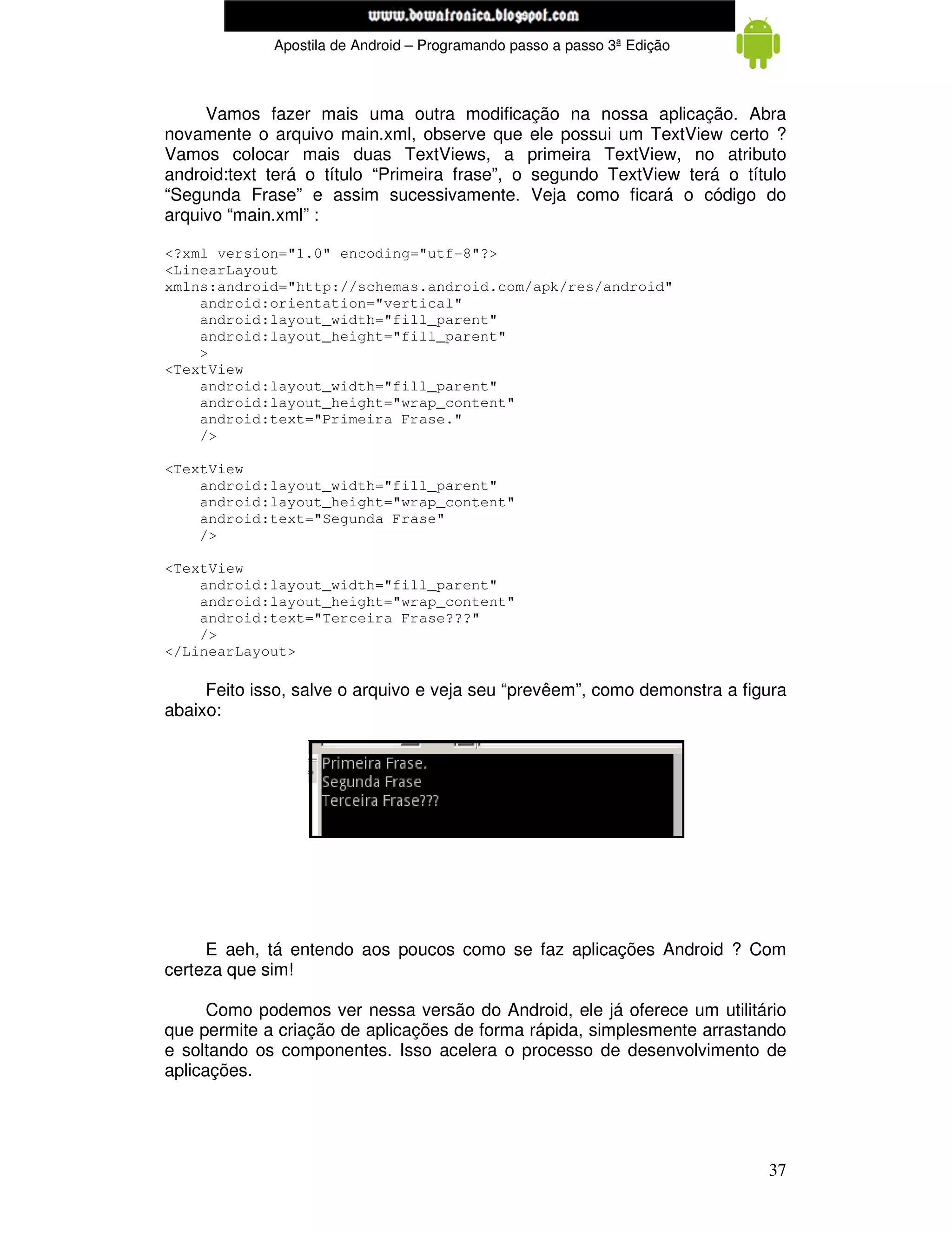 www.mecatronicadegaragem.blogspot.com
             Apostila de Android – Programando passo a passo 3ª Edição



     Vamos fazer mais uma outra modificação na nossa aplicação. Abra
novamente o arquivo main.xml, observe que ele possui um TextView certo ?
Vamos colocar mais duas TextViews, a primeira TextView, no atributo
android:text terá o título “Primeira frase”, o segundo TextView terá o título
“Segunda Frase” e assim sucessivamente. Veja como ficará o código do
arquivo “main.xml” :

<?xml version="1.0" encoding="utf-8"?>
<LinearLayout
xmlns:android="http://schemas.android.com/apk/res/android"
    android:orientation="vertical"
    android:layout_width="fill_parent"
    android:layout_height="fill_parent"
    >
<TextView
    android:layout_width="fill_parent"
    android:layout_height="wrap_content"
    android:text="Primeira Frase."
    />

<TextView
    android:layout_width="fill_parent"
    android:layout_height="wrap_content"
    android:text="Segunda Frase"
    />

<TextView
    android:layout_width="fill_parent"
    android:layout_height="wrap_content"
    android:text="Terceira Frase???"
    />
</LinearLayout>

     Feito isso, salve o arquivo e veja seu “prevêem”, como demonstra a figura
abaixo:




     E aeh, tá entendo aos poucos como se faz aplicações Android ? Com
certeza que sim!

      Como podemos ver nessa versão do Android, ele já oferece um utilitário
que permite a criação de aplicações de forma rápida, simplesmente arrastando
e soltando os componentes. Isso acelera o processo de desenvolvimento de
aplicações.




                                                                           37
 