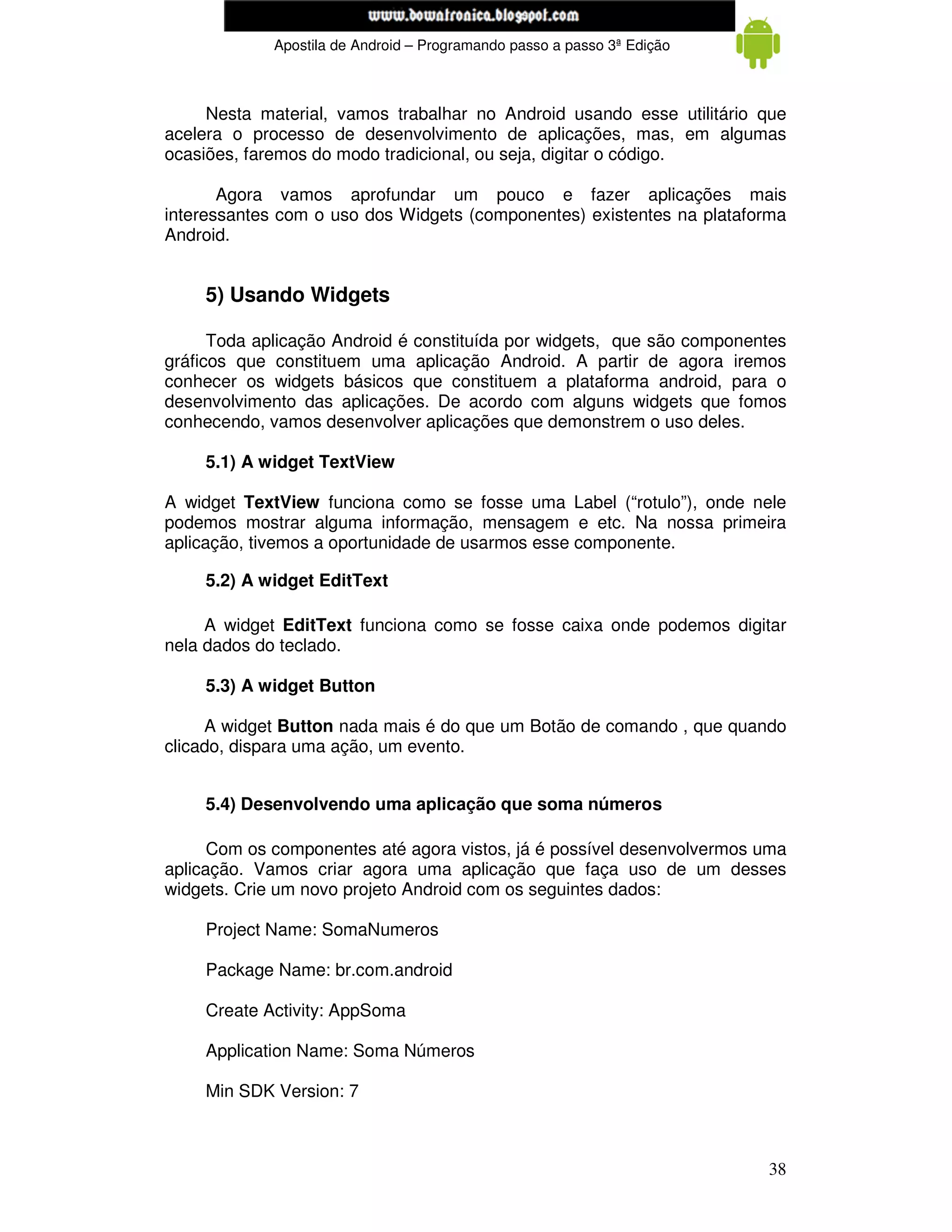 www.mecatronicadegaragem.blogspot.com
             Apostila de Android – Programando passo a passo 3ª Edição



     Nesta material, vamos trabalhar no Android usando esse utilitário que
acelera o processo de desenvolvimento de aplicações, mas, em algumas
ocasiões, faremos do modo tradicional, ou seja, digitar o código.

       Agora vamos aprofundar um pouco e fazer aplicações mais
interessantes com o uso dos Widgets (componentes) existentes na plataforma
Android.


    5) Usando Widgets

      Toda aplicação Android é constituída por widgets, que são componentes
gráficos que constituem uma aplicação Android. A partir de agora iremos
conhecer os widgets básicos que constituem a plataforma android, para o
desenvolvimento das aplicações. De acordo com alguns widgets que fomos
conhecendo, vamos desenvolver aplicações que demonstrem o uso deles.

    5.1) A widget TextView

A widget TextView funciona como se fosse uma Label (“rotulo”), onde nele
podemos mostrar alguma informação, mensagem e etc. Na nossa primeira
aplicação, tivemos a oportunidade de usarmos esse componente.

    5.2) A widget EditText

     A widget EditText funciona como se fosse caixa onde podemos digitar
nela dados do teclado.

    5.3) A widget Button

     A widget Button nada mais é do que um Botão de comando , que quando
clicado, dispara uma ação, um evento.


    5.4) Desenvolvendo uma aplicação que soma números

      Com os componentes até agora vistos, já é possível desenvolvermos uma
aplicação. Vamos criar agora uma aplicação que faça uso de um desses
widgets. Crie um novo projeto Android com os seguintes dados:

    Project Name: SomaNumeros

    Package Name: br.com.android

    Create Activity: AppSoma

    Application Name: Soma Números

    Min SDK Version: 7



                                                                         38
 