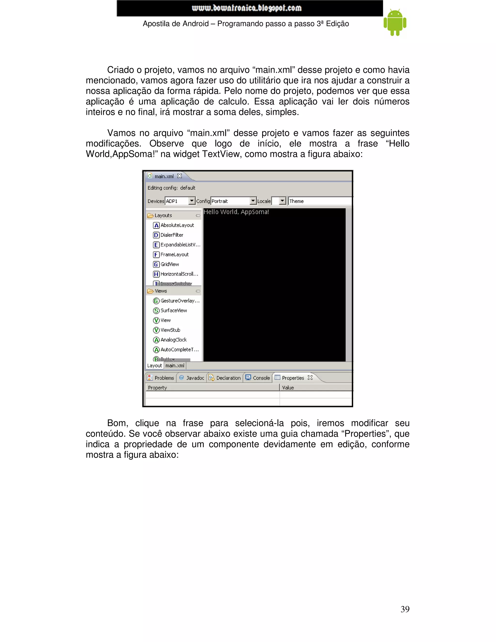 www.mecatronicadegaragem.blogspot.com
              Apostila de Android – Programando passo a passo 3ª Edição




      Criado o projeto, vamos no arquivo “main.xml” desse projeto e como havia
mencionado, vamos agora fazer uso do utilitário que ira nos ajudar a construir a
nossa aplicação da forma rápida. Pelo nome do projeto, podemos ver que essa
aplicação é uma aplicação de calculo. Essa aplicação vai ler dois números
inteiros e no final, irá mostrar a soma deles, simples.

     Vamos no arquivo “main.xml” desse projeto e vamos fazer as seguintes
modificações. Observe que logo de início, ele mostra a frase “Hello
World,AppSoma!” na widget TextView, como mostra a figura abaixo:




      Bom, clique na frase para selecioná-la pois, iremos modificar seu
conteúdo. Se você observar abaixo existe uma guia chamada “Properties”, que
indica a propriedade de um componente devidamente em edição, conforme
mostra a figura abaixo:




                                                                             39
 