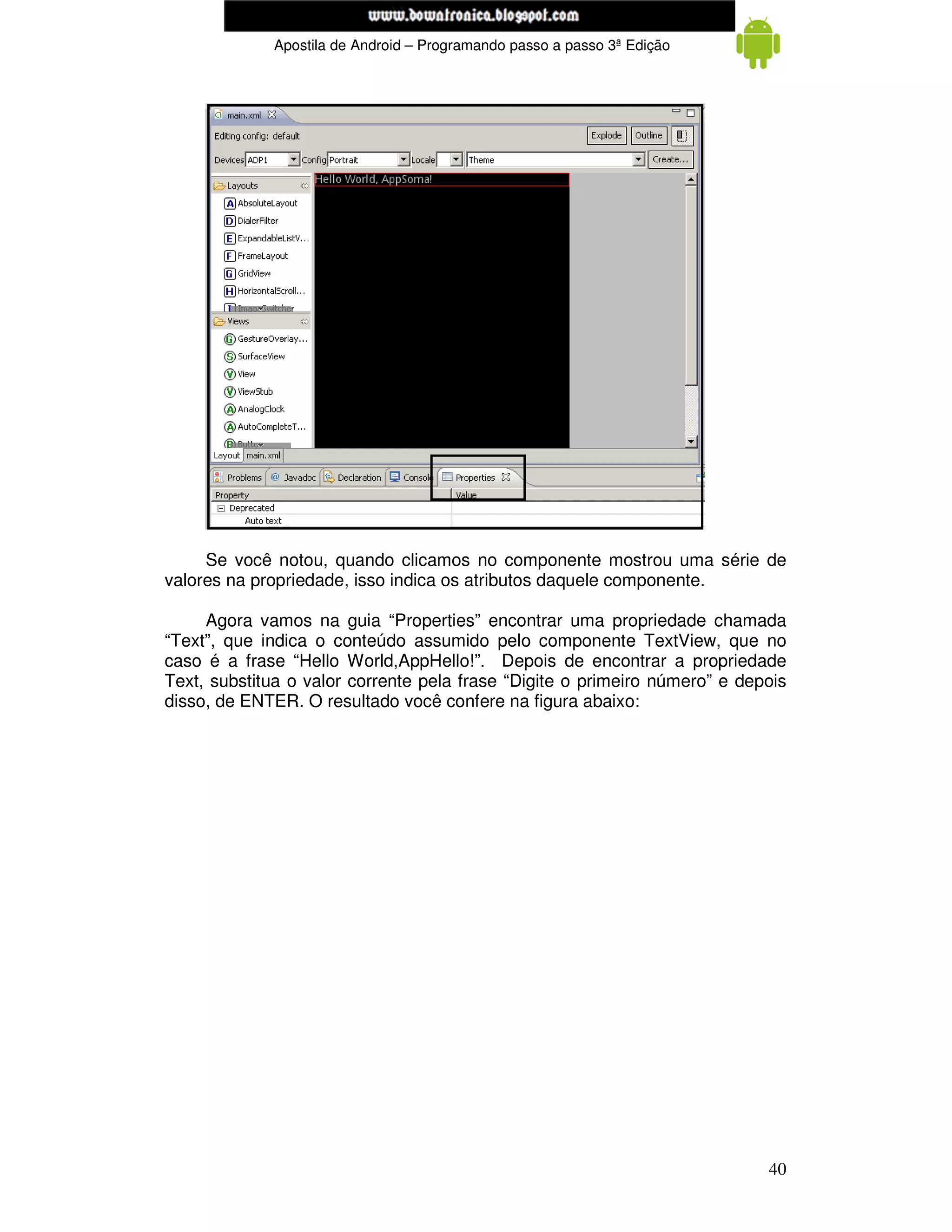 www.mecatronicadegaragem.blogspot.com
             Apostila de Android – Programando passo a passo 3ª Edição




     Se você notou, quando clicamos no componente mostrou uma série de
valores na propriedade, isso indica os atributos daquele componente.

     Agora vamos na guia “Properties” encontrar uma propriedade chamada
“Text”, que indica o conteúdo assumido pelo componente TextView, que no
caso é a frase “Hello World,AppHello!”. Depois de encontrar a propriedade
Text, substitua o valor corrente pela frase “Digite o primeiro número” e depois
disso, de ENTER. O resultado você confere na figura abaixo:




                                                                            40
 