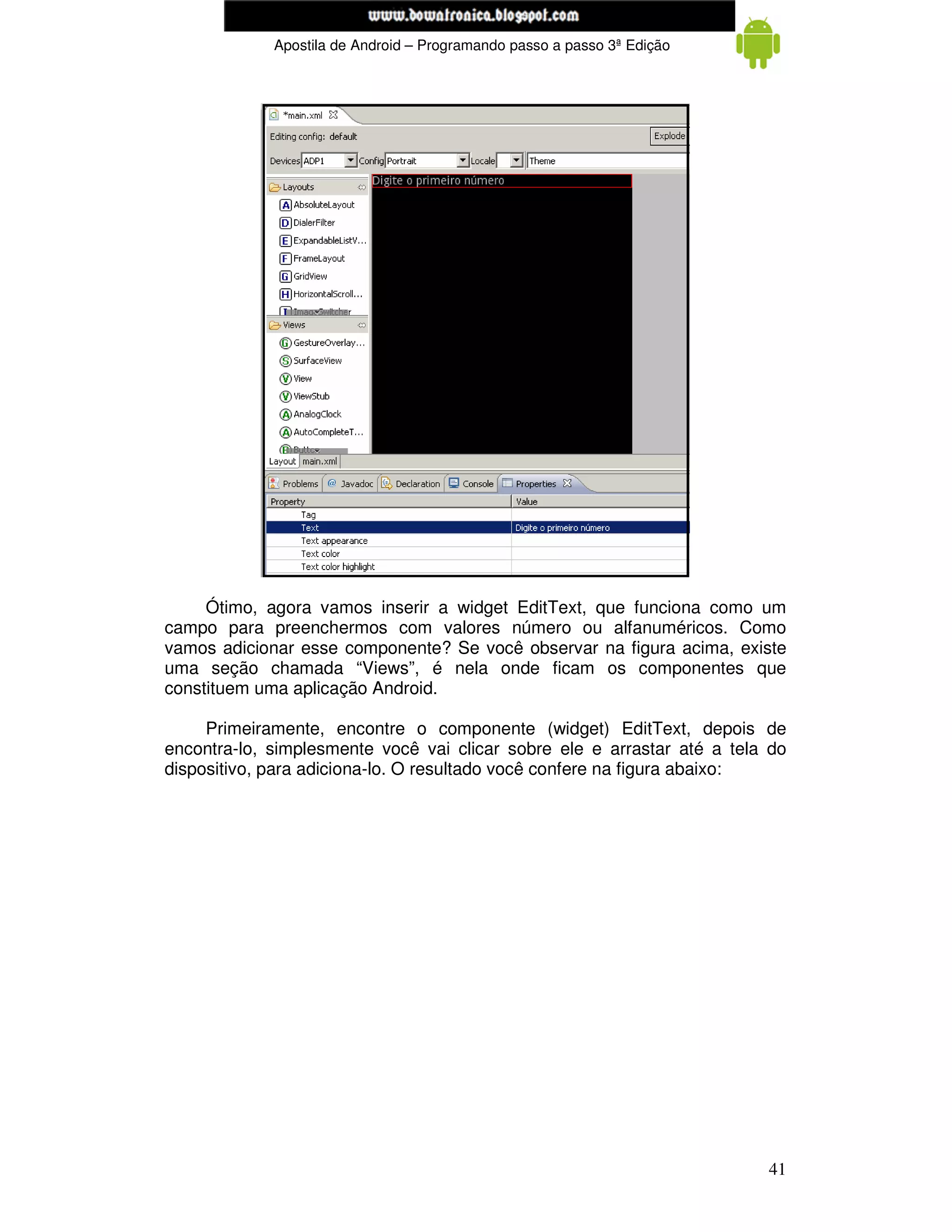 www.mecatronicadegaragem.blogspot.com
             Apostila de Android – Programando passo a passo 3ª Edição




     Ótimo, agora vamos inserir a widget EditText, que funciona como um
campo para preenchermos com valores número ou alfanuméricos. Como
vamos adicionar esse componente? Se você observar na figura acima, existe
uma seção chamada “Views”, é nela onde ficam os componentes que
constituem uma aplicação Android.

     Primeiramente, encontre o componente (widget) EditText, depois de
encontra-lo, simplesmente você vai clicar sobre ele e arrastar até a tela do
dispositivo, para adiciona-lo. O resultado você confere na figura abaixo:




                                                                         41
 