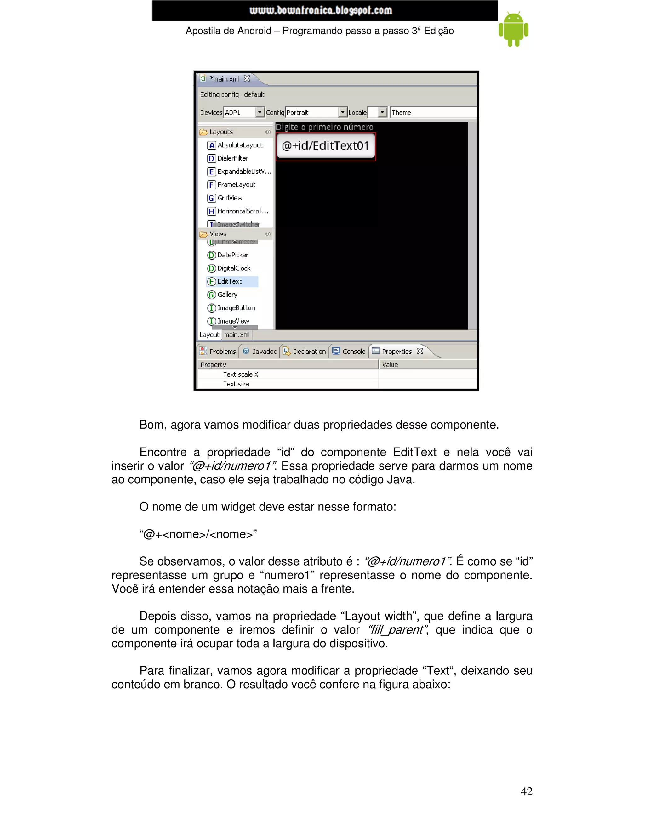 www.mecatronicadegaragem.blogspot.com
             Apostila de Android – Programando passo a passo 3ª Edição




     Bom, agora vamos modificar duas propriedades desse componente.

      Encontre a propriedade “id” do componente EditText e nela você vai
inserir o valor “@+id/numero1”. Essa propriedade serve para darmos um nome
ao componente, caso ele seja trabalhado no código Java.

     O nome de um widget deve estar nesse formato:

     “@+<nome>/<nome>”

     Se observamos, o valor desse atributo é : “@+id/numero1”. É como se “id”
representasse um grupo e “numero1” representasse o nome do componente.
Você irá entender essa notação mais a frente.

    Depois disso, vamos na propriedade “Layout width”, que define a largura
de um componente e iremos definir o valor “fill_parent”, que indica que o
componente irá ocupar toda a largura do dispositivo.

     Para finalizar, vamos agora modificar a propriedade “Text“, deixando seu
conteúdo em branco. O resultado você confere na figura abaixo:




                                                                          42
 