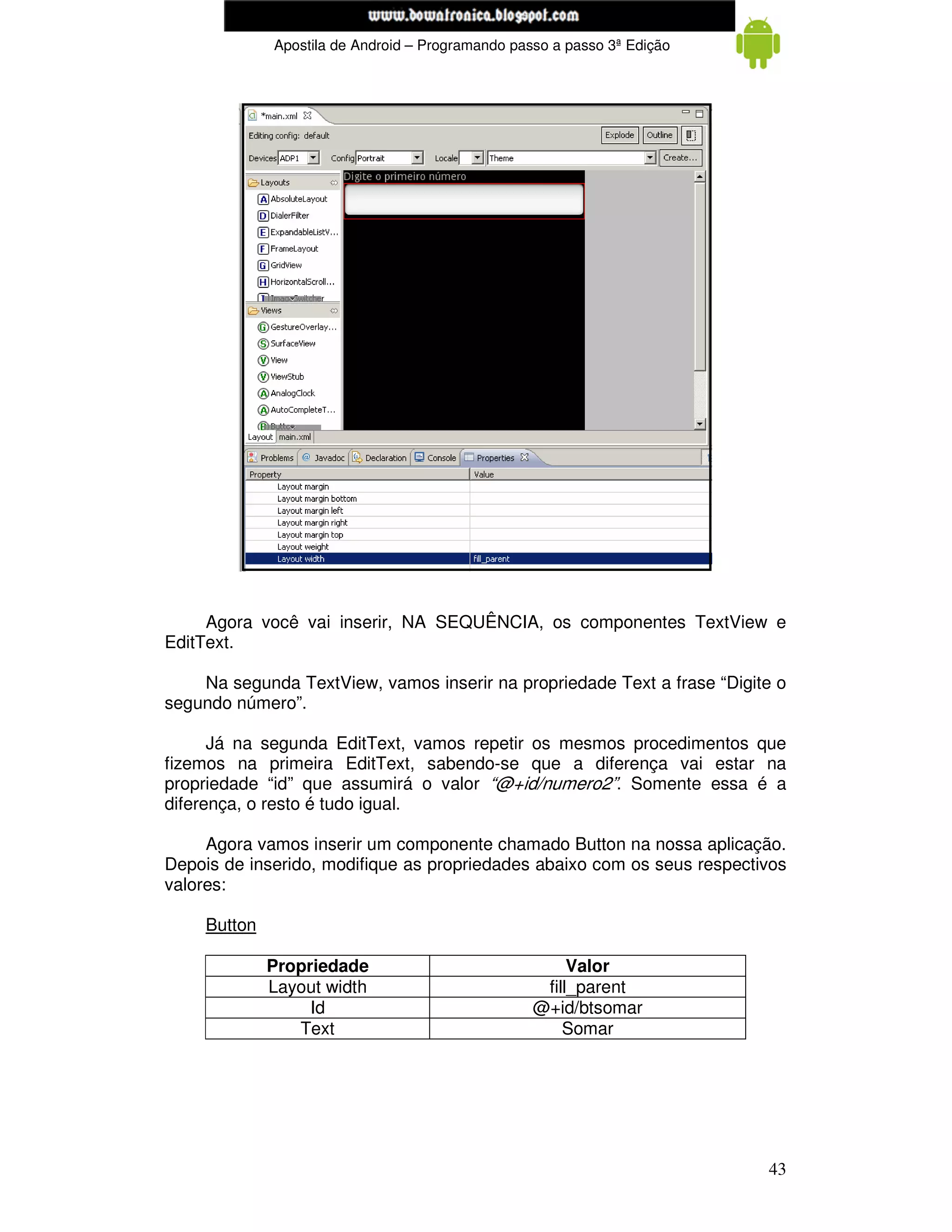 www.mecatronicadegaragem.blogspot.com
              Apostila de Android – Programando passo a passo 3ª Edição




     Agora você vai inserir, NA SEQUÊNCIA, os componentes TextView e
EditText.

    Na segunda TextView, vamos inserir na propriedade Text a frase “Digite o
segundo número”.

      Já na segunda EditText, vamos repetir os mesmos procedimentos que
fizemos na primeira EditText, sabendo-se que a diferença vai estar na
propriedade “id” que assumirá o valor “@+id/numero2”. Somente essa é a
diferença, o resto é tudo igual.

     Agora vamos inserir um componente chamado Button na nossa aplicação.
Depois de inserido, modifique as propriedades abaixo com os seus respectivos
valores:

     Button

              Propriedade                               Valor
              Layout width                          fill_parent
                   Id                              @+id/btsomar
                 Text                                  Somar




                                                                          43
 