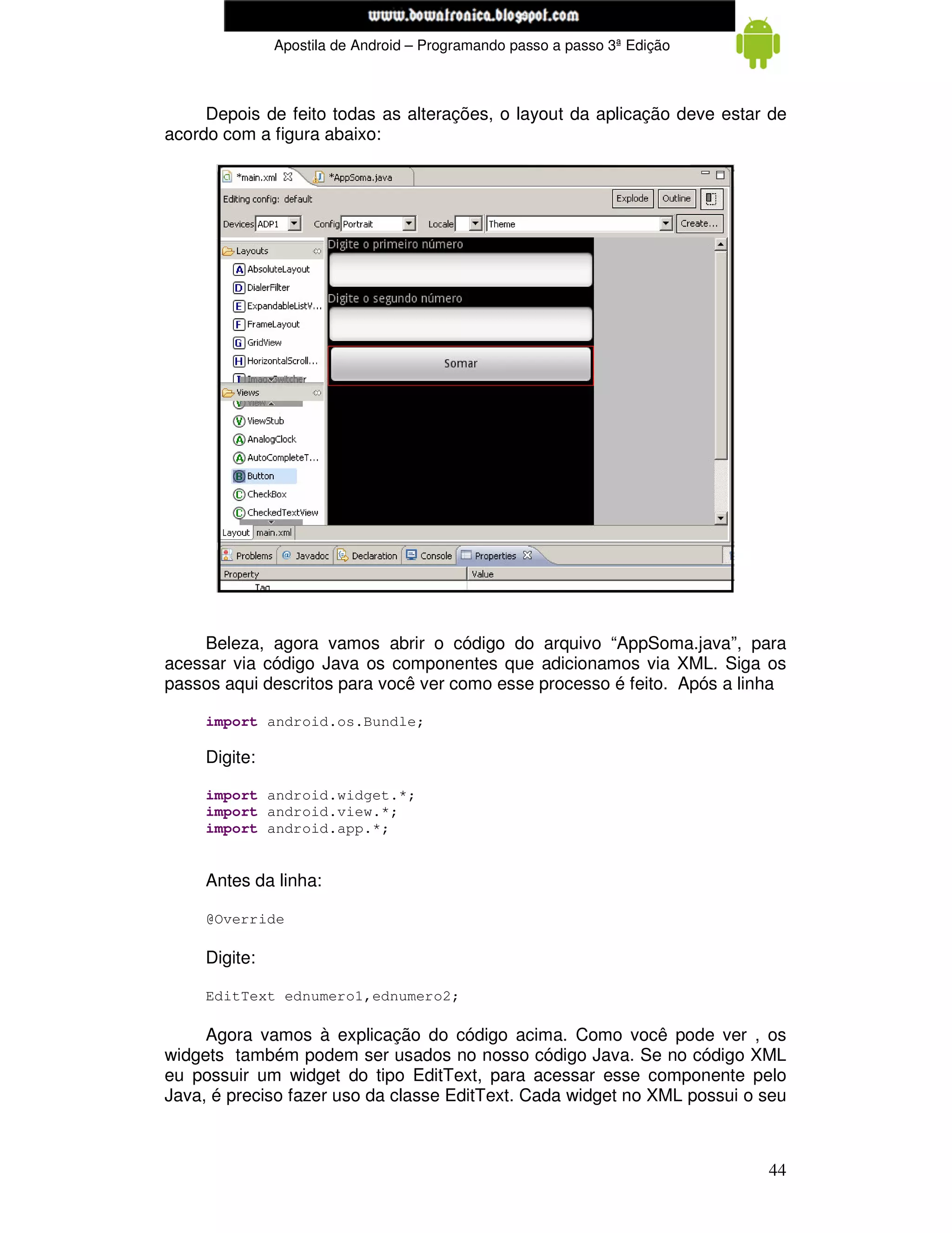 www.mecatronicadegaragem.blogspot.com
               Apostila de Android – Programando passo a passo 3ª Edição



     Depois de feito todas as alterações, o layout da aplicação deve estar de
acordo com a figura abaixo:




    Beleza, agora vamos abrir o código do arquivo “AppSoma.java”, para
acessar via código Java os componentes que adicionamos via XML. Siga os
passos aqui descritos para você ver como esse processo é feito. Após a linha

     import android.os.Bundle;

     Digite:

     import android.widget.*;
     import android.view.*;
     import android.app.*;


     Antes da linha:

     @Override

     Digite:

     EditText ednumero1,ednumero2;

     Agora vamos à explicação do código acima. Como você pode ver , os
widgets também podem ser usados no nosso código Java. Se no código XML
eu possuir um widget do tipo EditText, para acessar esse componente pelo
Java, é preciso fazer uso da classe EditText. Cada widget no XML possui o seu



                                                                           44
 