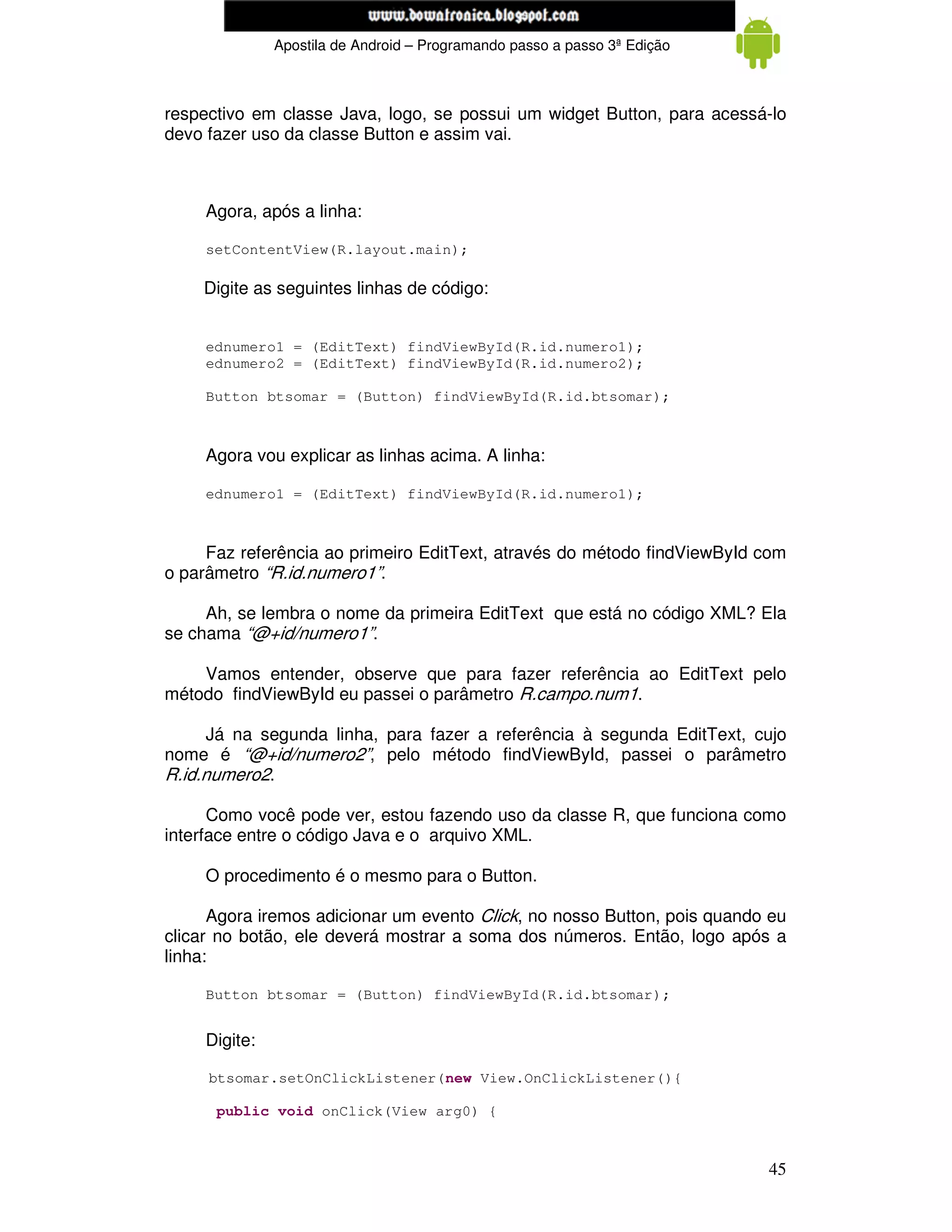 www.mecatronicadegaragem.blogspot.com
               Apostila de Android – Programando passo a passo 3ª Edição



respectivo em classe Java, logo, se possui um widget Button, para acessá-lo
devo fazer uso da classe Button e assim vai.



     Agora, após a linha:

     setContentView(R.layout.main);

    Digite as seguintes linhas de código:


     ednumero1 = (EditText) findViewById(R.id.numero1);
     ednumero2 = (EditText) findViewById(R.id.numero2);

     Button btsomar = (Button) findViewById(R.id.btsomar);



     Agora vou explicar as linhas acima. A linha:

     ednumero1 = (EditText) findViewById(R.id.numero1);



     Faz referência ao primeiro EditText, através do método findViewById com
o parâmetro “R.id.numero1”.

     Ah, se lembra o nome da primeira EditText que está no código XML? Ela
se chama “@+id/numero1”.

    Vamos entender, observe que para fazer referência ao EditText pelo
método findViewById eu passei o parâmetro R.campo.num1.

      Já na segunda linha, para fazer a referência à segunda EditText, cujo
nome é “@+id/numero2”, pelo método findViewById, passei o parâmetro
R.id.numero2.

      Como você pode ver, estou fazendo uso da classe R, que funciona como
interface entre o código Java e o arquivo XML.

     O procedimento é o mesmo para o Button.

      Agora iremos adicionar um evento Click, no nosso Button, pois quando eu
clicar no botão, ele deverá mostrar a soma dos números. Então, logo após a
linha:

     Button btsomar = (Button) findViewById(R.id.btsomar);


     Digite:

     btsomar.setOnClickListener(new View.OnClickListener(){

      public void onClick(View arg0) {



                                                                           45
 