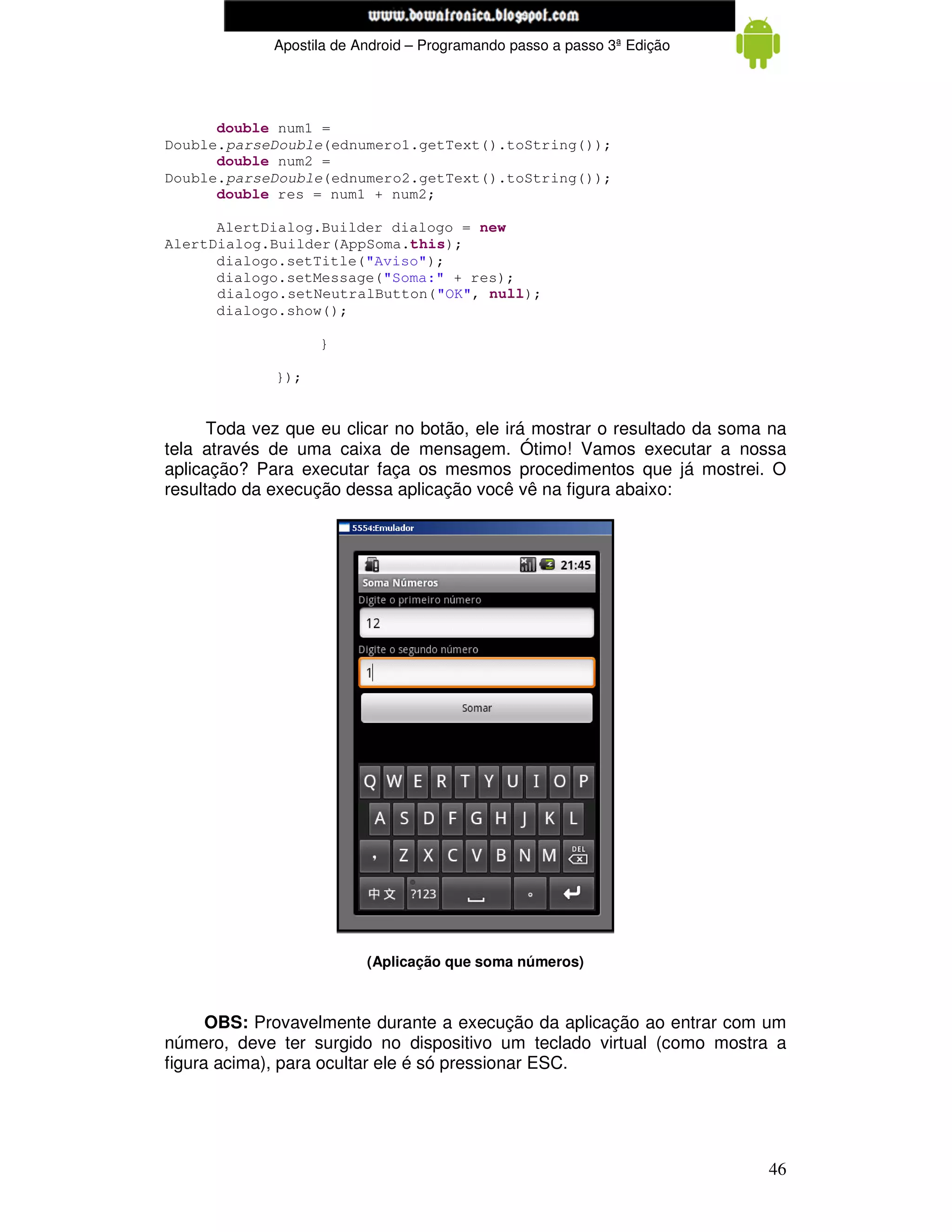 www.mecatronicadegaragem.blogspot.com
             Apostila de Android – Programando passo a passo 3ª Edição




      double num1 =
Double.parseDouble(ednumero1.getText().toString());
      double num2 =
Double.parseDouble(ednumero2.getText().toString());
      double res = num1 + num2;

      AlertDialog.Builder dialogo = new
AlertDialog.Builder(AppSoma.this);
      dialogo.setTitle("Aviso");
      dialogo.setMessage("Soma:" + res);
      dialogo.setNeutralButton("OK", null);
      dialogo.show();

                   }

             });


      Toda vez que eu clicar no botão, ele irá mostrar o resultado da soma na
tela através de uma caixa de mensagem. Ótimo! Vamos executar a nossa
aplicação? Para executar faça os mesmos procedimentos que já mostrei. O
resultado da execução dessa aplicação você vê na figura abaixo:




                          (Aplicação que soma números)



      OBS: Provavelmente durante a execução da aplicação ao entrar com um
número, deve ter surgido no dispositivo um teclado virtual (como mostra a
figura acima), para ocultar ele é só pressionar ESC.




                                                                          46
 