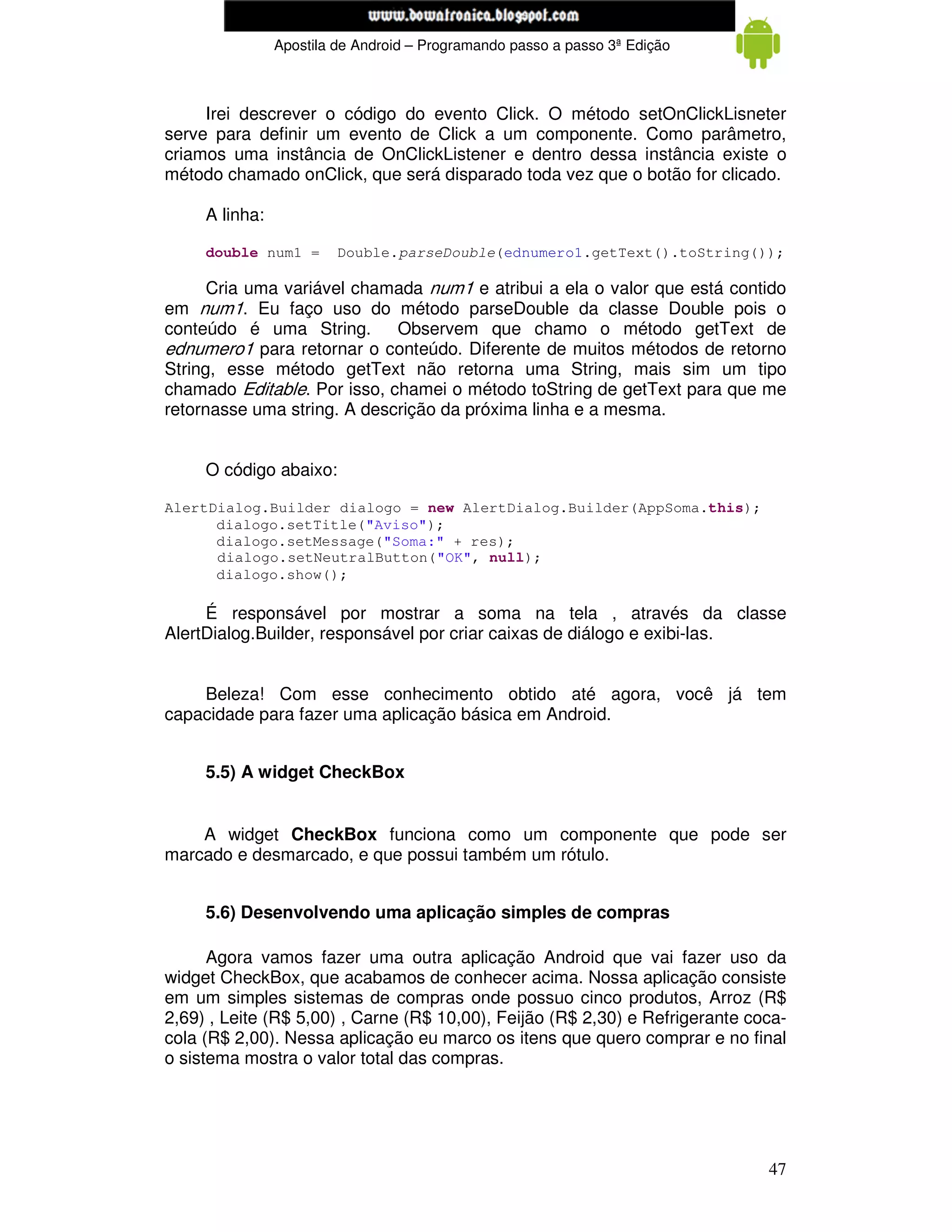www.mecatronicadegaragem.blogspot.com
                Apostila de Android – Programando passo a passo 3ª Edição



     Irei descrever o código do evento Click. O método setOnClickLisneter
serve para definir um evento de Click a um componente. Como parâmetro,
criamos uma instância de OnClickListener e dentro dessa instância existe o
método chamado onClick, que será disparado toda vez que o botão for clicado.

     A linha:

     double num1 =       Double.parseDouble(ednumero1.getText().toString());

      Cria uma variável chamada num1 e atribui a ela o valor que está contido
em num1. Eu faço uso do método parseDouble da classe Double pois o
conteúdo é uma String.       Observem que chamo o método getText de
ednumero1 para retornar o conteúdo. Diferente de muitos métodos de retorno
String, esse método getText não retorna uma String, mais sim um tipo
chamado Editable. Por isso, chamei o método toString de getText para que me
retornasse uma string. A descrição da próxima linha e a mesma.


     O código abaixo:

AlertDialog.Builder dialogo = new AlertDialog.Builder(AppSoma.this);
      dialogo.setTitle("Aviso");
      dialogo.setMessage("Soma:" + res);
      dialogo.setNeutralButton("OK", null);
      dialogo.show();

     É responsável por mostrar a soma na tela , através da classe
AlertDialog.Builder, responsável por criar caixas de diálogo e exibi-las.


    Beleza! Com esse conhecimento obtido até agora, você já tem
capacidade para fazer uma aplicação básica em Android.


     5.5) A widget CheckBox


    A widget CheckBox funciona como um componente que pode ser
marcado e desmarcado, e que possui também um rótulo.


     5.6) Desenvolvendo uma aplicação simples de compras

      Agora vamos fazer uma outra aplicação Android que vai fazer uso da
widget CheckBox, que acabamos de conhecer acima. Nossa aplicação consiste
em um simples sistemas de compras onde possuo cinco produtos, Arroz (R$
2,69) , Leite (R$ 5,00) , Carne (R$ 10,00), Feijão (R$ 2,30) e Refrigerante coca-
cola (R$ 2,00). Nessa aplicação eu marco os itens que quero comprar e no final
o sistema mostra o valor total das compras.




                                                                              47
 