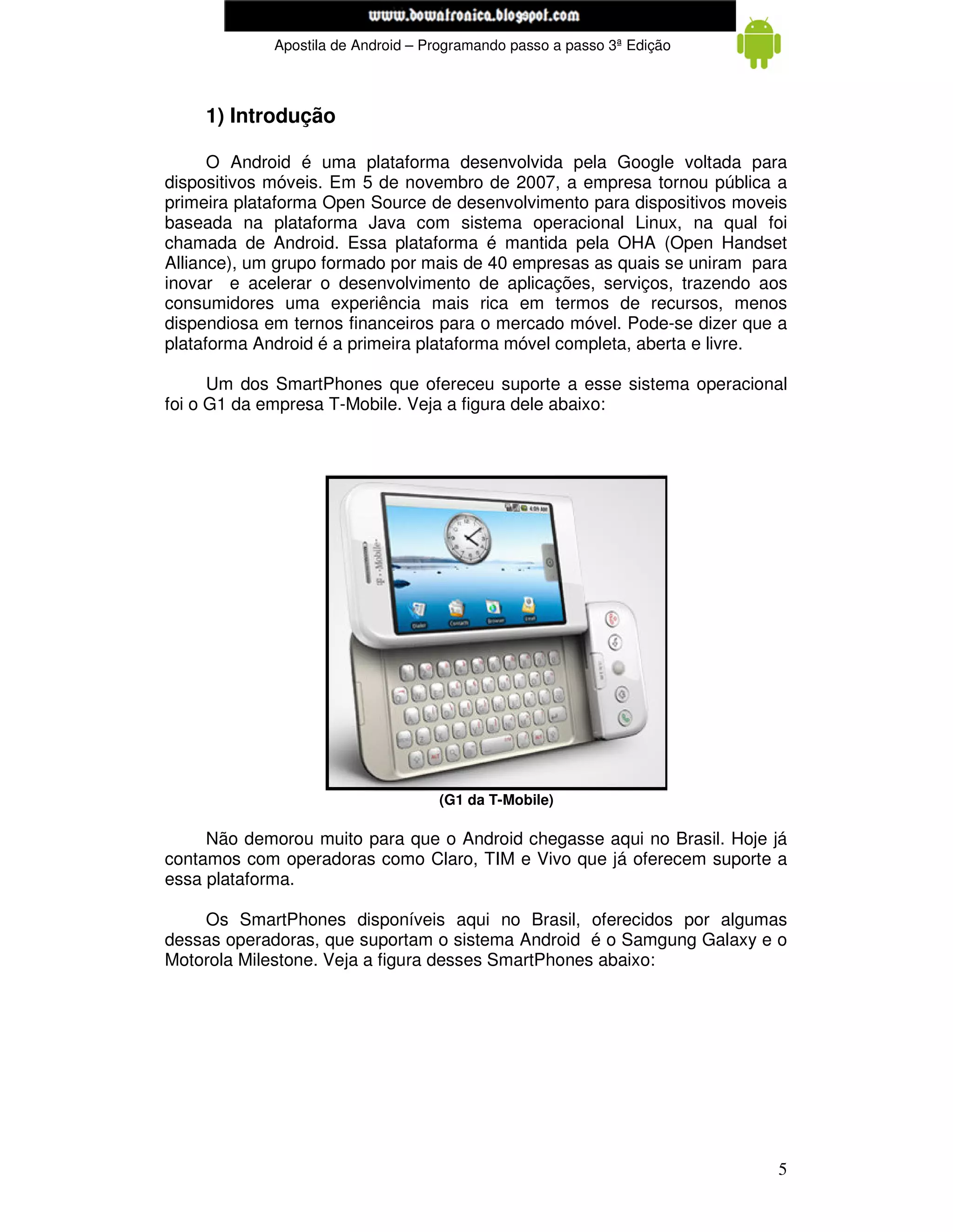 www.mecatronicadegaragem.blogspot.com
             Apostila de Android – Programando passo a passo 3ª Edição



    1) Introdução

      O Android é uma plataforma desenvolvida pela Google voltada para
dispositivos móveis. Em 5 de novembro de 2007, a empresa tornou pública a
primeira plataforma Open Source de desenvolvimento para dispositivos moveis
baseada na plataforma Java com sistema operacional Linux, na qual foi
chamada de Android. Essa plataforma é mantida pela OHA (Open Handset
Alliance), um grupo formado por mais de 40 empresas as quais se uniram para
inovar e acelerar o desenvolvimento de aplicações, serviços, trazendo aos
consumidores uma experiência mais rica em termos de recursos, menos
dispendiosa em ternos financeiros para o mercado móvel. Pode-se dizer que a
plataforma Android é a primeira plataforma móvel completa, aberta e livre.

      Um dos SmartPhones que ofereceu suporte a esse sistema operacional
foi o G1 da empresa T-Mobile. Veja a figura dele abaixo:




                                    (G1 da T-Mobile)

     Não demorou muito para que o Android chegasse aqui no Brasil. Hoje já
contamos com operadoras como Claro, TIM e Vivo que já oferecem suporte a
essa plataforma.

    Os SmartPhones disponíveis aqui no Brasil, oferecidos por algumas
dessas operadoras, que suportam o sistema Android é o Samgung Galaxy e o
Motorola Milestone. Veja a figura desses SmartPhones abaixo:




                                                                         5
 