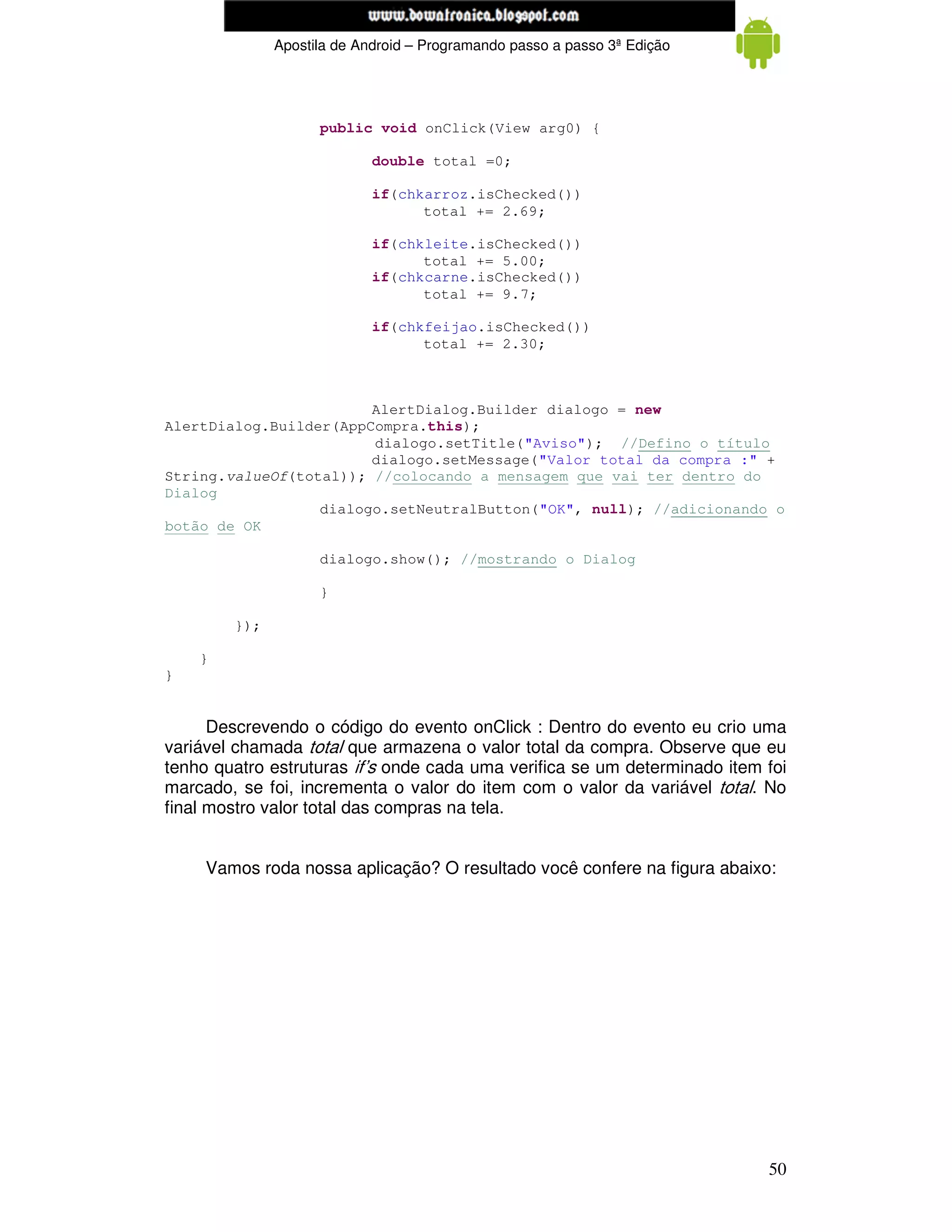 www.mecatronicadegaragem.blogspot.com
              Apostila de Android – Programando passo a passo 3ª Edição




                    public void onClick(View arg0) {

                            double total =0;

                            if(chkarroz.isChecked())
                                  total += 2.69;

                            if(chkleite.isChecked())
                                  total += 5.00;
                            if(chkcarne.isChecked())
                                  total += 9.7;

                            if(chkfeijao.isChecked())
                                  total += 2.30;



                        AlertDialog.Builder dialogo = new
AlertDialog.Builder(AppCompra.this);
                        dialogo.setTitle("Aviso"); //Defino o título
                        dialogo.setMessage("Valor total da compra :" +
String.valueOf(total)); //colocando a mensagem que vai ter dentro do
Dialog
                  dialogo.setNeutralButton("OK", null); //adicionando o
botão de OK

                    dialogo.show(); //mostrando o Dialog

                    }

        });

    }
}


      Descrevendo o código do evento onClick : Dentro do evento eu crio uma
variável chamada total que armazena o valor total da compra. Observe que eu
tenho quatro estruturas if’s onde cada uma verifica se um determinado item foi
marcado, se foi, incrementa o valor do item com o valor da variável total. No
final mostro valor total das compras na tela.


     Vamos roda nossa aplicação? O resultado você confere na figura abaixo:




                                                                           50
 