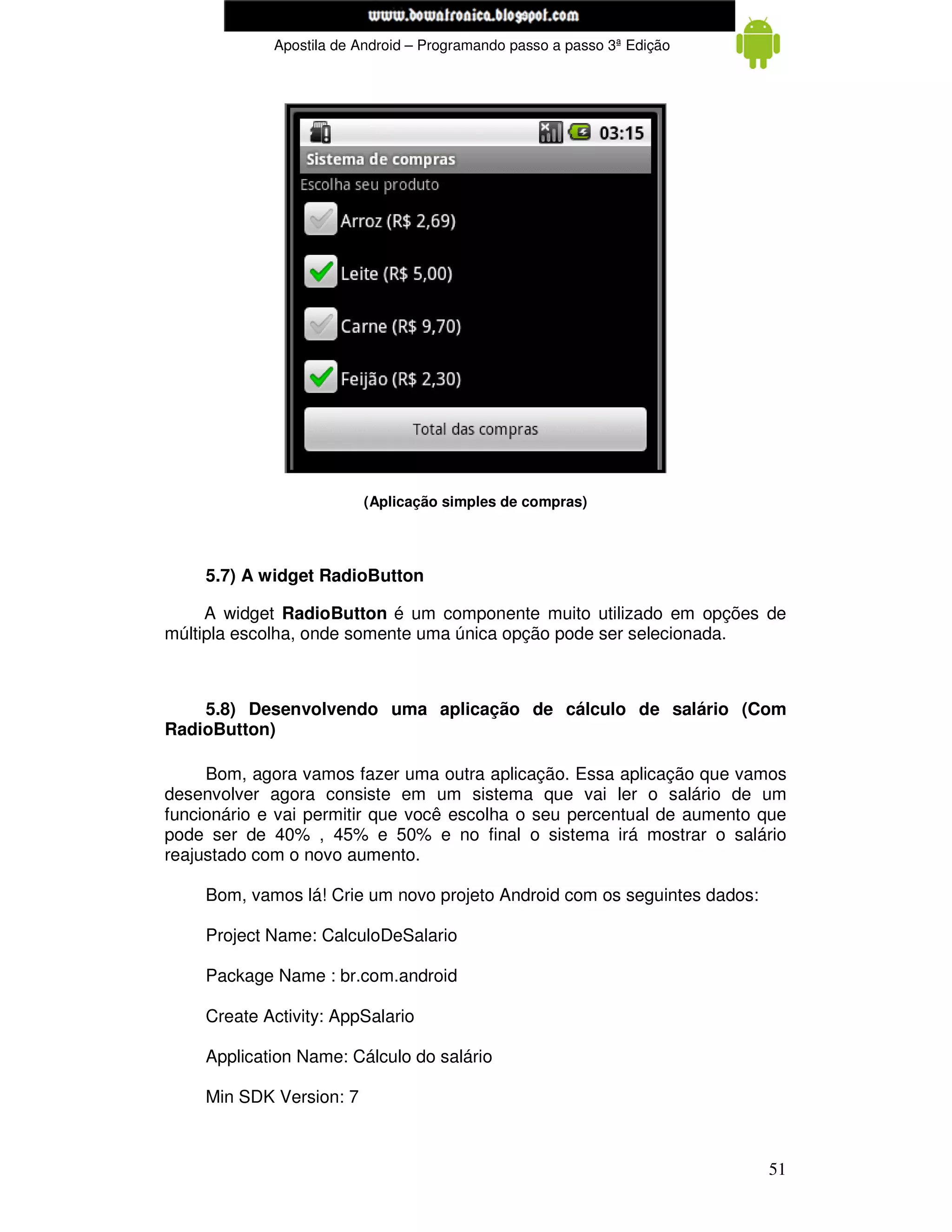 www.mecatronicadegaragem.blogspot.com
             Apostila de Android – Programando passo a passo 3ª Edição




                         (Aplicação simples de compras)




    5.7) A widget RadioButton

     A widget RadioButton é um componente muito utilizado em opções de
múltipla escolha, onde somente uma única opção pode ser selecionada.



    5.8) Desenvolvendo uma aplicação de cálculo de salário (Com
RadioButton)

     Bom, agora vamos fazer uma outra aplicação. Essa aplicação que vamos
desenvolver agora consiste em um sistema que vai ler o salário de um
funcionário e vai permitir que você escolha o seu percentual de aumento que
pode ser de 40% , 45% e 50% e no final o sistema irá mostrar o salário
reajustado com o novo aumento.

    Bom, vamos lá! Crie um novo projeto Android com os seguintes dados:

    Project Name: CalculoDeSalario

    Package Name : br.com.android

    Create Activity: AppSalario

    Application Name: Cálculo do salário

    Min SDK Version: 7



                                                                          51
 
