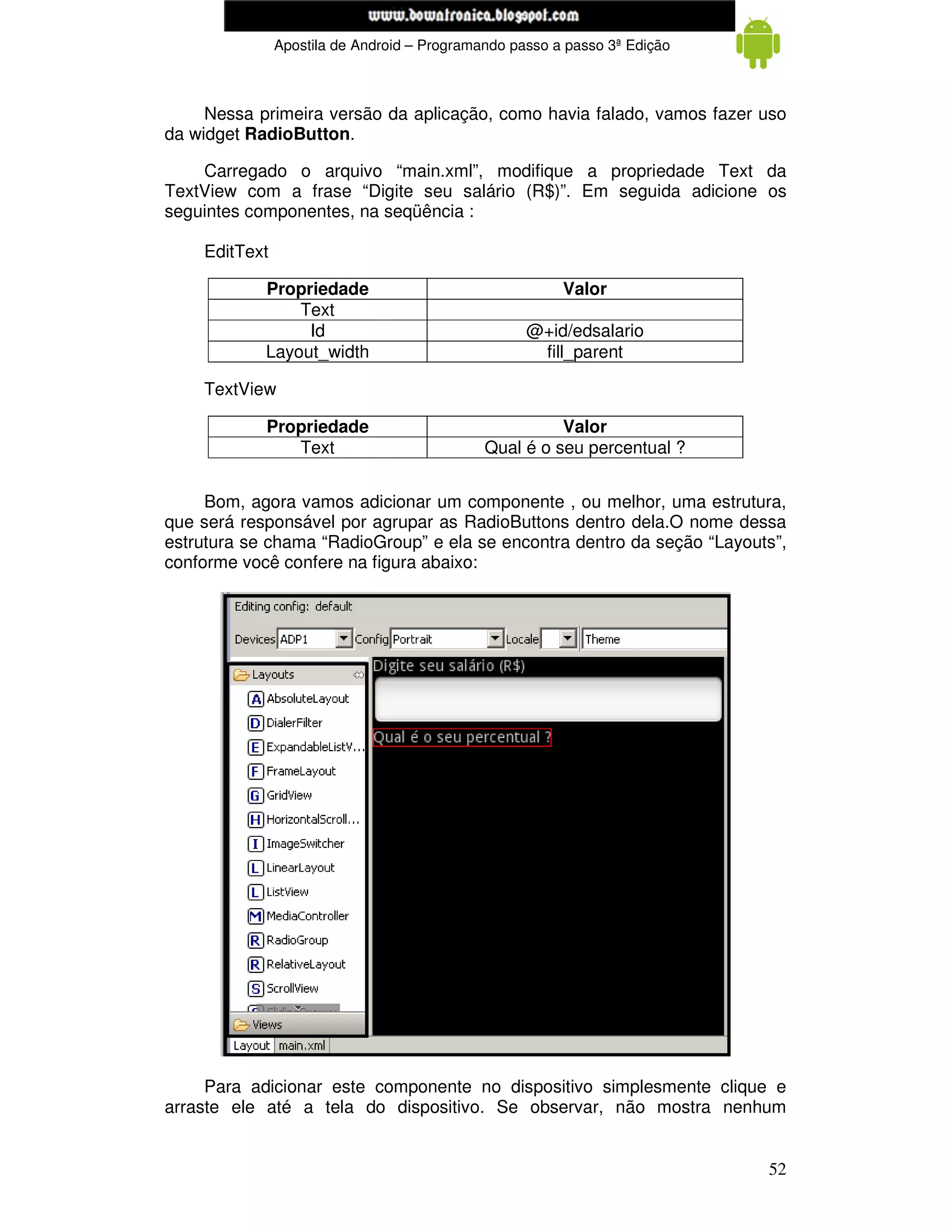 www.mecatronicadegaragem.blogspot.com
               Apostila de Android – Programando passo a passo 3ª Edição



     Nessa primeira versão da aplicação, como havia falado, vamos fazer uso
da widget RadioButton.

    Carregado o arquivo “main.xml”, modifique a propriedade Text da
TextView com a frase “Digite seu salário (R$)”. Em seguida adicione os
seguintes componentes, na seqüência :

    EditText

            Propriedade                                 Valor
                Text
                 Id                                @+id/edsalario
            Layout_width                            fill_parent

    TextView

            Propriedade                                Valor
               Text                          Qual é o seu percentual ?


     Bom, agora vamos adicionar um componente , ou melhor, uma estrutura,
que será responsável por agrupar as RadioButtons dentro dela.O nome dessa
estrutura se chama “RadioGroup” e ela se encontra dentro da seção “Layouts”,
conforme você confere na figura abaixo:




     Para adicionar este componente no dispositivo simplesmente clique e
arraste ele até a tela do dispositivo. Se observar, não mostra nenhum


                                                                           52
 