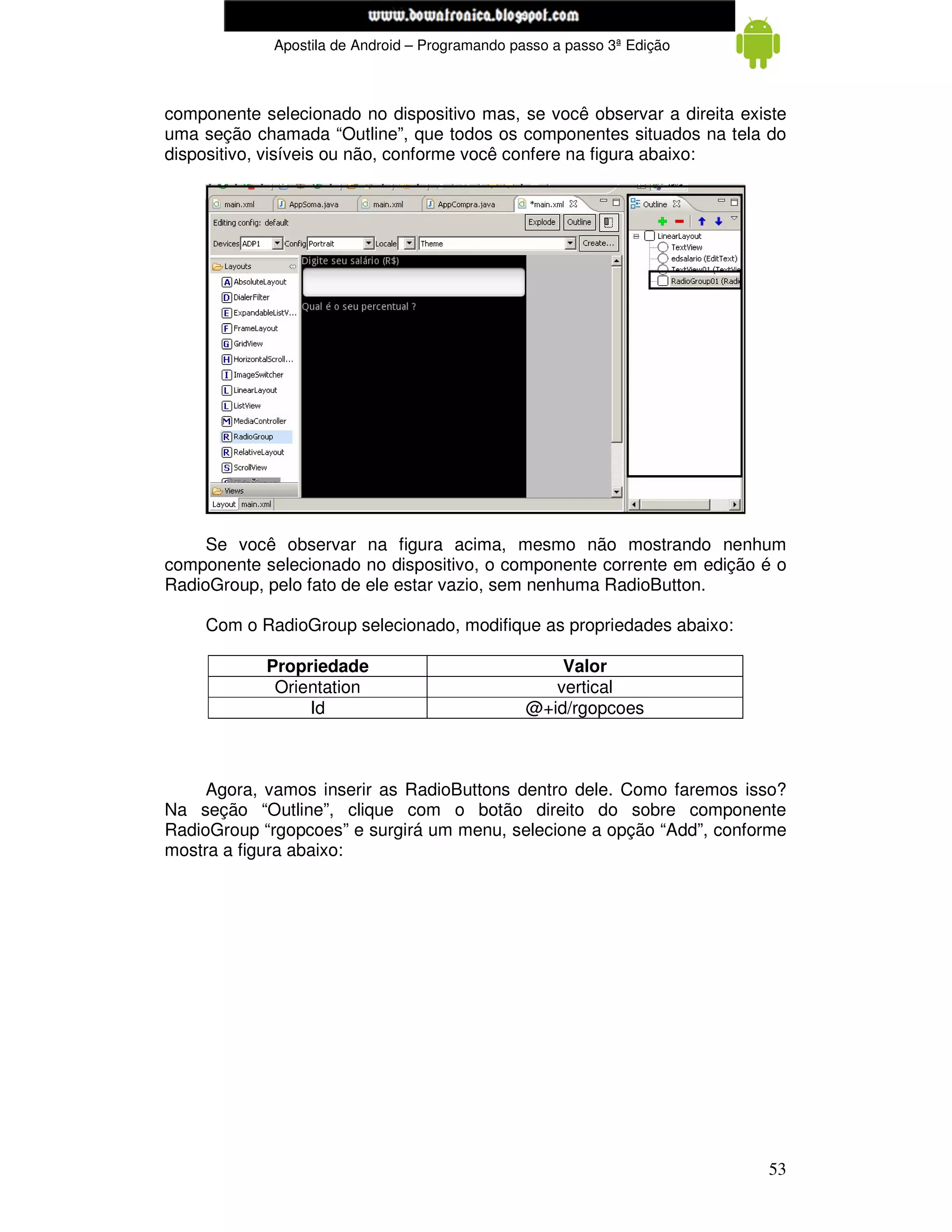 www.mecatronicadegaragem.blogspot.com
             Apostila de Android – Programando passo a passo 3ª Edição



componente selecionado no dispositivo mas, se você observar a direita existe
uma seção chamada “Outline”, que todos os componentes situados na tela do
dispositivo, visíveis ou não, conforme você confere na figura abaixo:




     Se você observar na figura acima, mesmo não mostrando nenhum
componente selecionado no dispositivo, o componente corrente em edição é o
RadioGroup, pelo fato de ele estar vazio, sem nenhuma RadioButton.

     Com o RadioGroup selecionado, modifique as propriedades abaixo:

            Propriedade                              Valor
             Orientation                            vertical
                 Id                              @+id/rgopcoes



     Agora, vamos inserir as RadioButtons dentro dele. Como faremos isso?
Na seção “Outline”, clique com o botão direito do sobre componente
RadioGroup “rgopcoes” e surgirá um menu, selecione a opção “Add”, conforme
mostra a figura abaixo:




                                                                         53
 