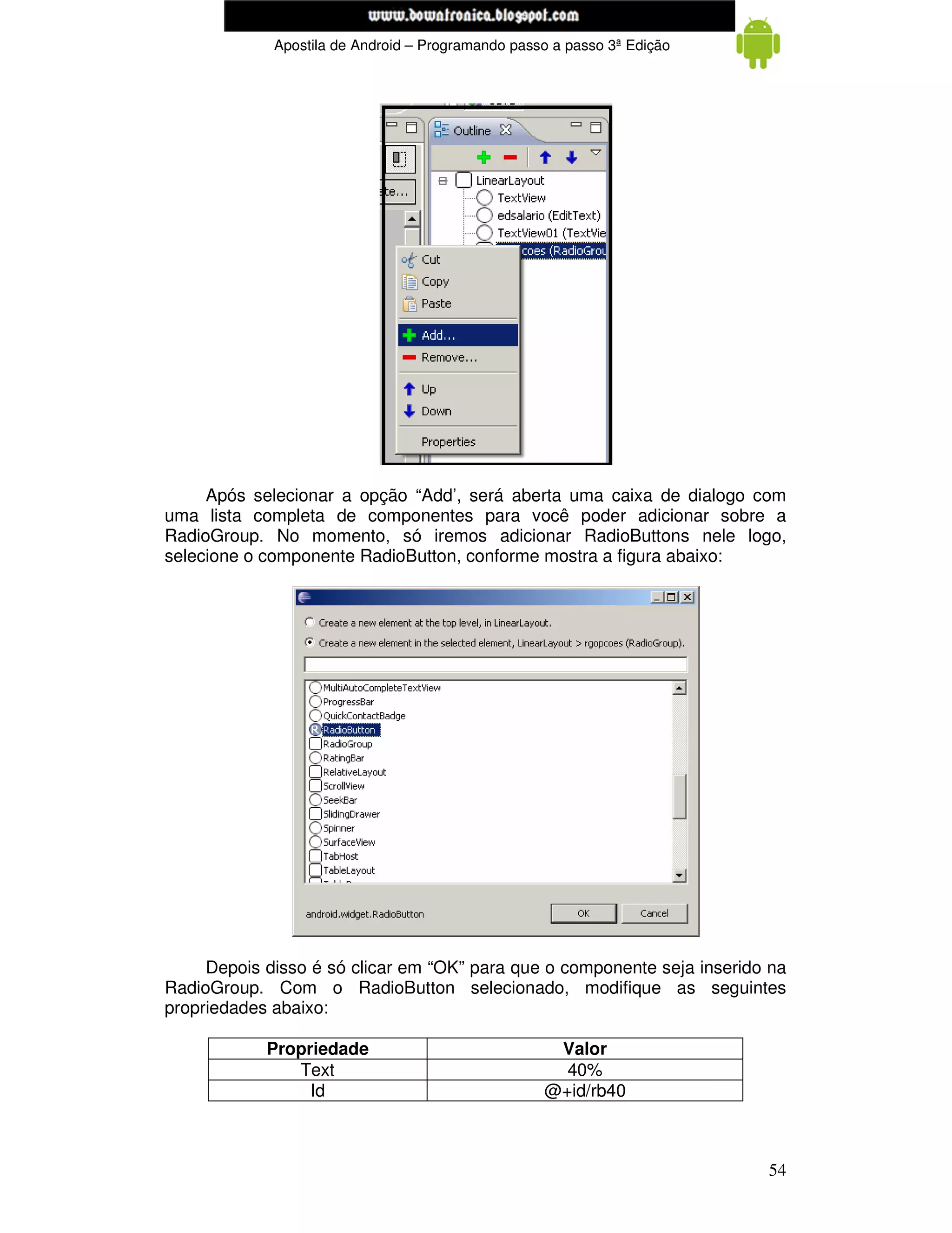 www.mecatronicadegaragem.blogspot.com
             Apostila de Android – Programando passo a passo 3ª Edição




     Após selecionar a opção “Add’, será aberta uma caixa de dialogo com
uma lista completa de componentes para você poder adicionar sobre a
RadioGroup. No momento, só iremos adicionar RadioButtons nele logo,
selecione o componente RadioButton, conforme mostra a figura abaixo:




     Depois disso é só clicar em “OK” para que o componente seja inserido na
RadioGroup. Com o RadioButton selecionado, modifique as seguintes
propriedades abaixo:

            Propriedade                             Valor
               Text                                  40%
                 Id                                @+id/rb40



                                                                         54
 