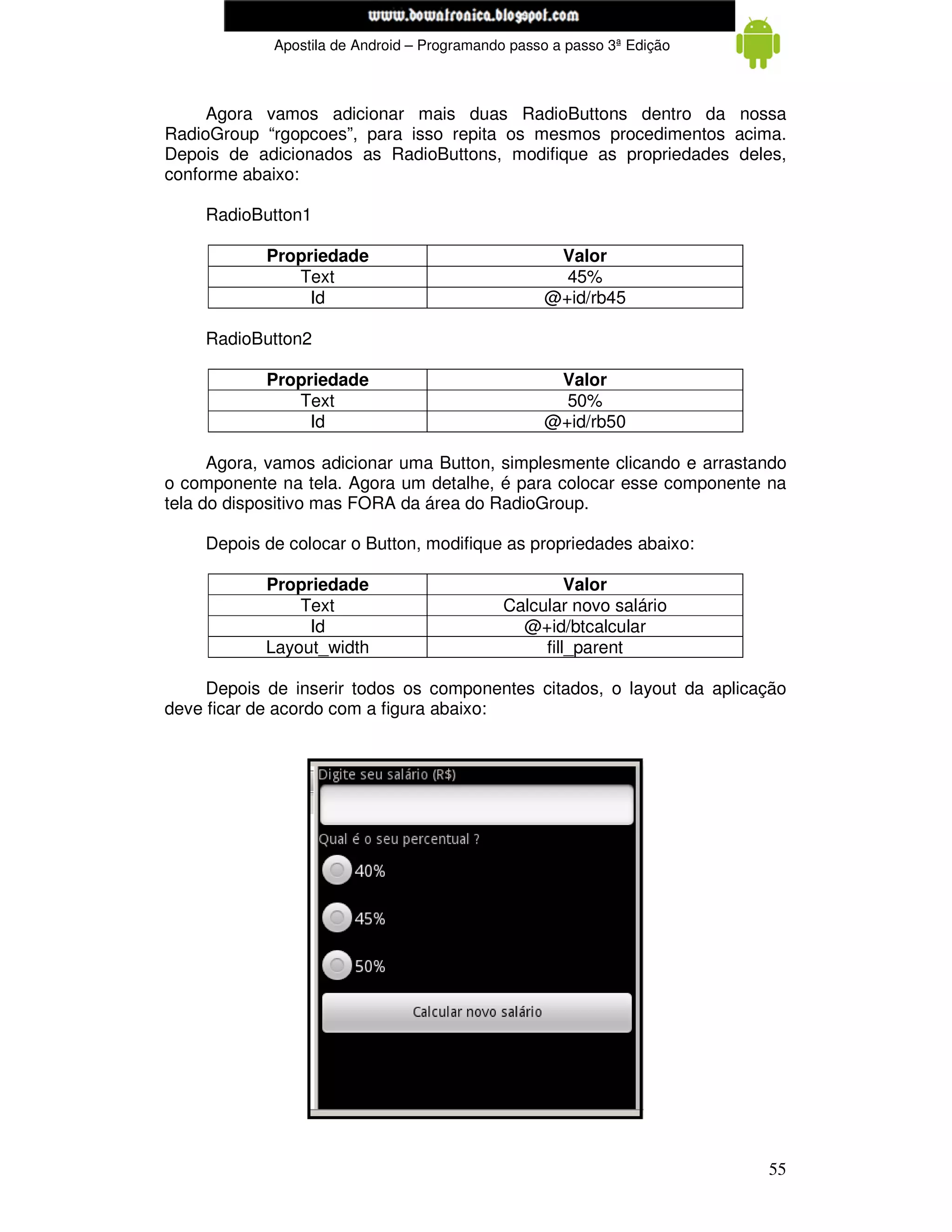 www.mecatronicadegaragem.blogspot.com
             Apostila de Android – Programando passo a passo 3ª Edição



     Agora vamos adicionar mais duas RadioButtons dentro da nossa
RadioGroup “rgopcoes”, para isso repita os mesmos procedimentos acima.
Depois de adicionados as RadioButtons, modifique as propriedades deles,
conforme abaixo:

    RadioButton1

            Propriedade                             Valor
               Text                                  45%
                 Id                                @+id/rb45

    RadioButton2

            Propriedade                             Valor
               Text                                  50%
                 Id                                @+id/rb50

      Agora, vamos adicionar uma Button, simplesmente clicando e arrastando
o componente na tela. Agora um detalhe, é para colocar esse componente na
tela do dispositivo mas FORA da área do RadioGroup.

    Depois de colocar o Button, modifique as propriedades abaixo:

            Propriedade                               Valor
                Text                         Calcular novo salário
                 Id                            @+id/btcalcular
            Layout_width                          fill_parent

     Depois de inserir todos os componentes citados, o layout da aplicação
deve ficar de acordo com a figura abaixo:




                                                                         55
 