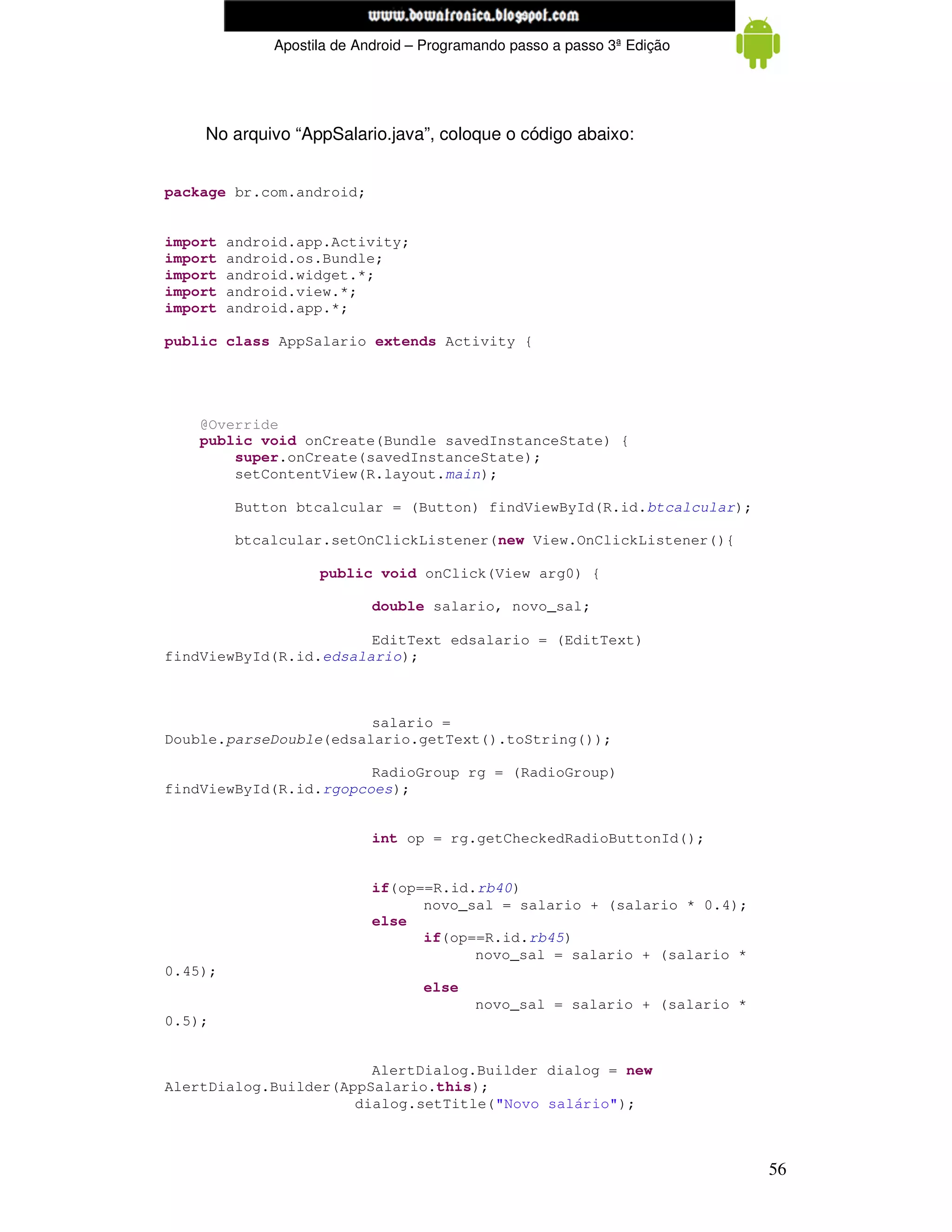 www.mecatronicadegaragem.blogspot.com
              Apostila de Android – Programando passo a passo 3ª Edição




    No arquivo “AppSalario.java”, coloque o código abaixo:


package br.com.android;


import   android.app.Activity;
import   android.os.Bundle;
import   android.widget.*;
import   android.view.*;
import   android.app.*;

public class AppSalario extends Activity {




    @Override
    public void onCreate(Bundle savedInstanceState) {
        super.onCreate(savedInstanceState);
        setContentView(R.layout.main);

         Button btcalcular = (Button) findViewById(R.id.btcalcular);

         btcalcular.setOnClickListener(new View.OnClickListener(){

                    public void onClick(View arg0) {

                            double salario, novo_sal;

                        EditText edsalario = (EditText)
findViewById(R.id.edsalario);



                        salario =
Double.parseDouble(edsalario.getText().toString());

                        RadioGroup rg = (RadioGroup)
findViewById(R.id.rgopcoes);


                            int op = rg.getCheckedRadioButtonId();


                            if(op==R.id.rb40)
                                  novo_sal = salario + (salario * 0.4);
                            else
                                  if(op==R.id.rb45)
                                        novo_sal = salario + (salario *
0.45);
                                   else
                                          novo_sal = salario + (salario *
0.5);


                        AlertDialog.Builder dialog = new
AlertDialog.Builder(AppSalario.this);
                      dialog.setTitle("Novo salário");



                                                                            56
 