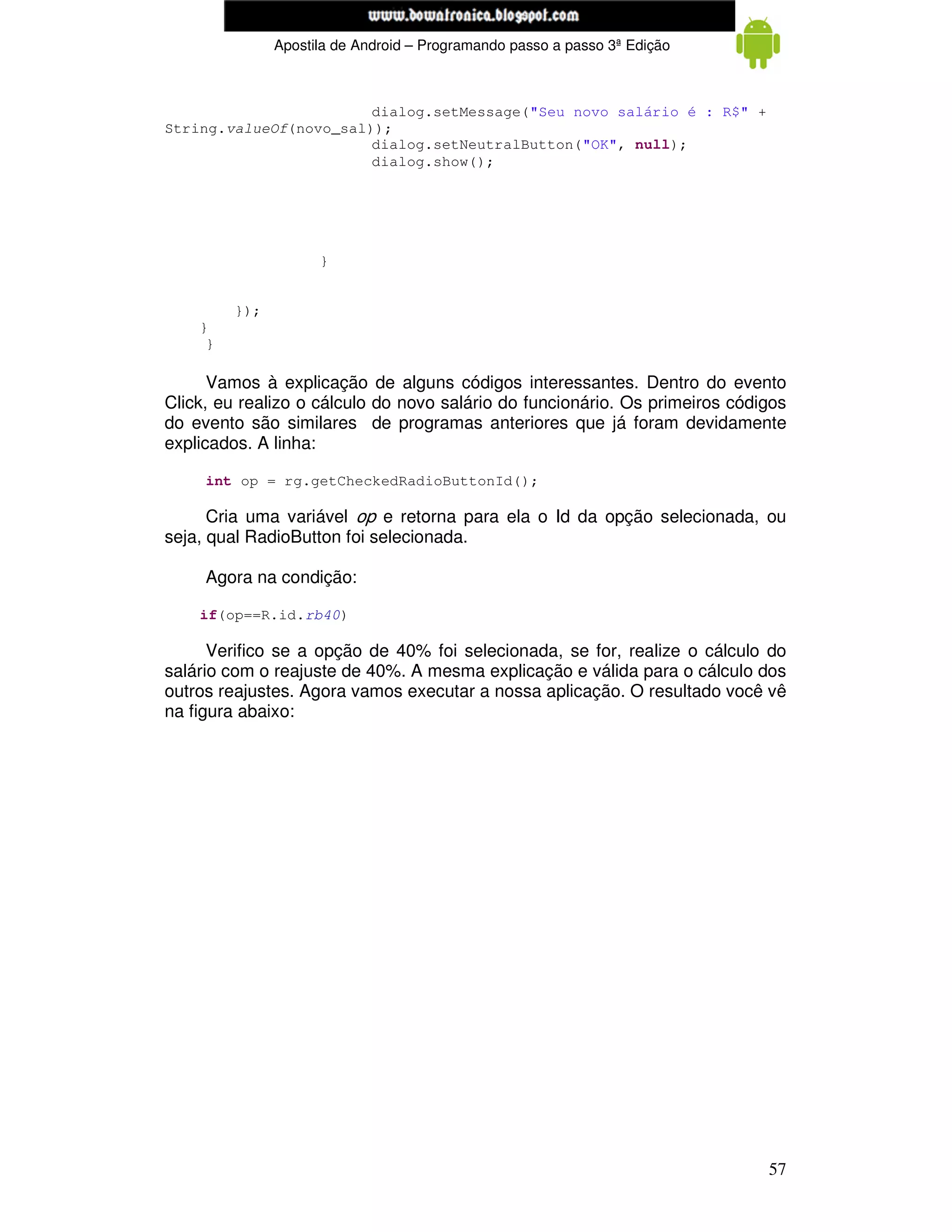 www.mecatronicadegaragem.blogspot.com
               Apostila de Android – Programando passo a passo 3ª Edição



                        dialog.setMessage("Seu novo salário é : R$" +
String.valueOf(novo_sal));
                        dialog.setNeutralButton("OK", null);
                        dialog.show();




                     }


         });
    }
     }

      Vamos à explicação de alguns códigos interessantes. Dentro do evento
Click, eu realizo o cálculo do novo salário do funcionário. Os primeiros códigos
do evento são similares de programas anteriores que já foram devidamente
explicados. A linha:

     int op = rg.getCheckedRadioButtonId();

      Cria uma variável op e retorna para ela o Id da opção selecionada, ou
seja, qual RadioButton foi selecionada.

     Agora na condição:

    if(op==R.id.rb40)

      Verifico se a opção de 40% foi selecionada, se for, realize o cálculo do
salário com o reajuste de 40%. A mesma explicação e válida para o cálculo dos
outros reajustes. Agora vamos executar a nossa aplicação. O resultado você vê
na figura abaixo:




                                                                             57
 