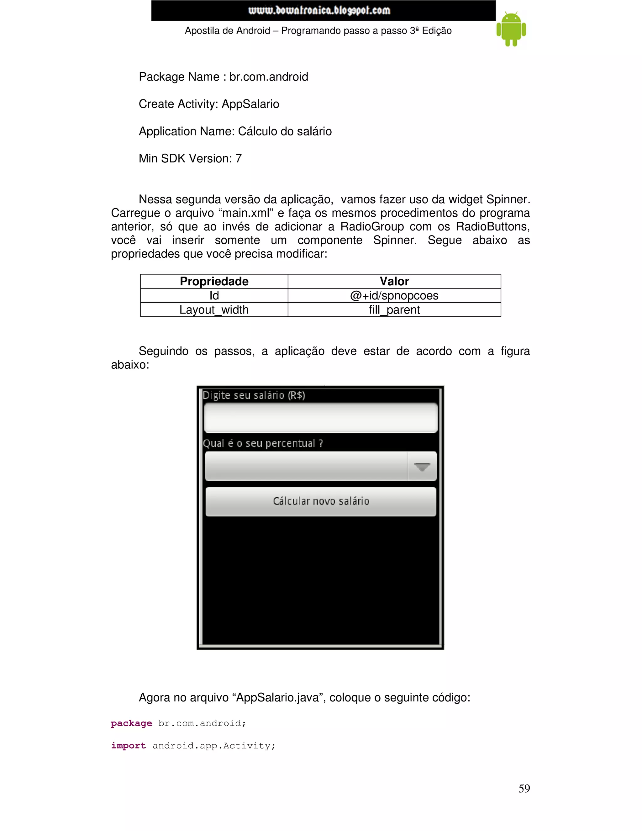www.mecatronicadegaragem.blogspot.com
             Apostila de Android – Programando passo a passo 3ª Edição



    Package Name : br.com.android

    Create Activity: AppSalario

    Application Name: Cálculo do salário

    Min SDK Version: 7


     Nessa segunda versão da aplicação, vamos fazer uso da widget Spinner.
Carregue o arquivo “main.xml” e faça os mesmos procedimentos do programa
anterior, só que ao invés de adicionar a RadioGroup com os RadioButtons,
você vai inserir somente um componente Spinner. Segue abaixo as
propriedades que você precisa modificar:

            Propriedade                               Valor
                 Id                             @+id/spnopcoes
            Layout_width                          fill_parent


     Seguindo os passos, a aplicação deve estar de acordo com a figura
abaixo:




    Agora no arquivo “AppSalario.java”, coloque o seguinte código:

package br.com.android;

import android.app.Activity;



                                                                         59
 