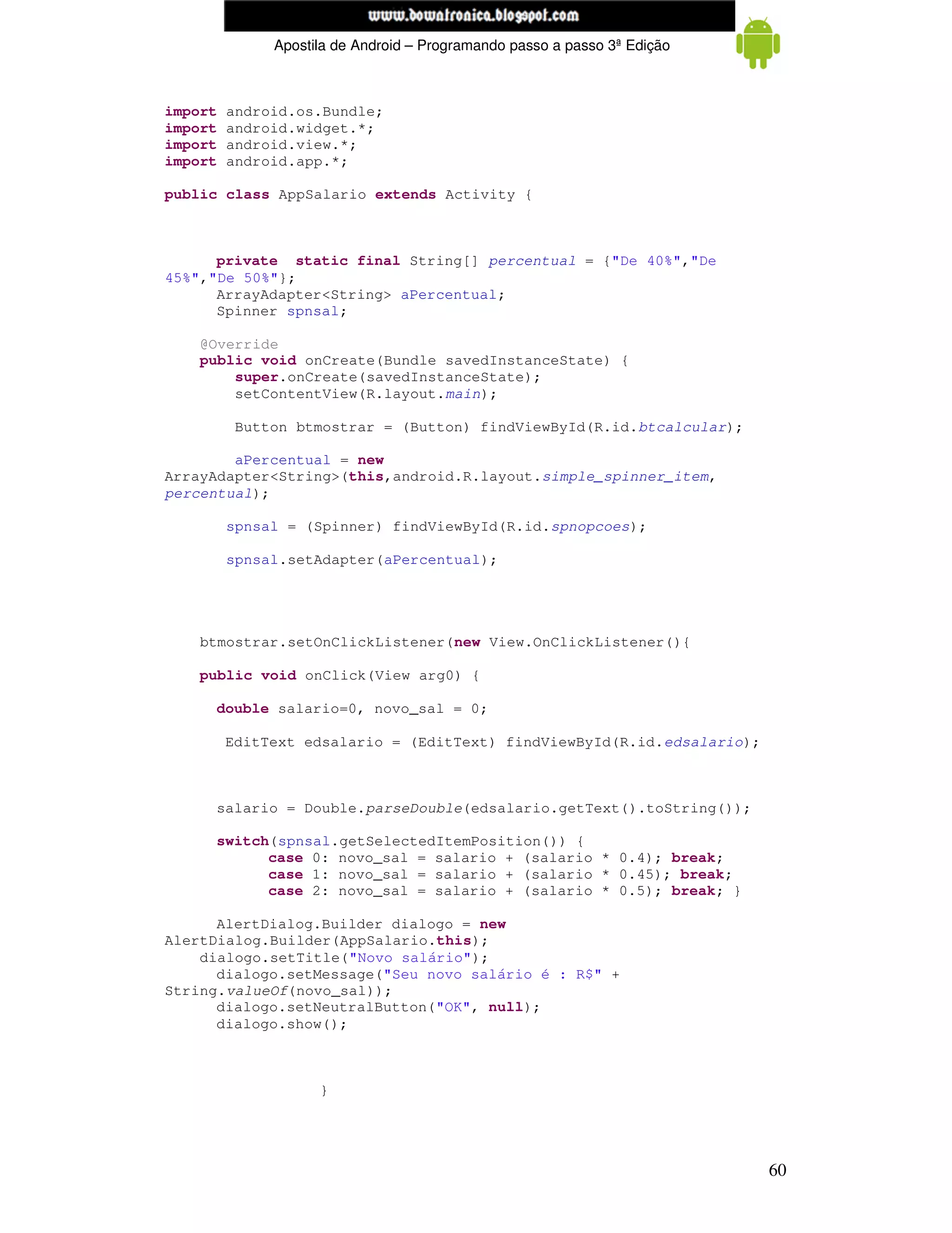www.mecatronicadegaragem.blogspot.com
              Apostila de Android – Programando passo a passo 3ª Edição



import   android.os.Bundle;
import   android.widget.*;
import   android.view.*;
import   android.app.*;

public class AppSalario extends Activity {



      private static final String[] percentual = {"De 40%","De
45%","De 50%"};
      ArrayAdapter<String> aPercentual;
      Spinner spnsal;

    @Override
    public void onCreate(Bundle savedInstanceState) {
        super.onCreate(savedInstanceState);
        setContentView(R.layout.main);

          Button btmostrar = (Button) findViewById(R.id.btcalcular);

        aPercentual = new
ArrayAdapter<String>(this,android.R.layout.simple_spinner_item,
percentual);

         spnsal = (Spinner) findViewById(R.id.spnopcoes);

         spnsal.setAdapter(aPercentual);




    btmostrar.setOnClickListener(new View.OnClickListener(){

    public void onClick(View arg0) {

     double salario=0, novo_sal = 0;

         EditText edsalario = (EditText) findViewById(R.id.edsalario);



     salario = Double.parseDouble(edsalario.getText().toString());

     switch(spnsal.getSelectedItemPosition()) {
           case 0: novo_sal = salario + (salario * 0.4); break;
           case 1: novo_sal = salario + (salario * 0.45); break;
           case 2: novo_sal = salario + (salario * 0.5); break; }

      AlertDialog.Builder dialogo = new
AlertDialog.Builder(AppSalario.this);
    dialogo.setTitle("Novo salário");
      dialogo.setMessage("Seu novo salário é : R$" +
String.valueOf(novo_sal));
      dialogo.setNeutralButton("OK", null);
      dialogo.show();



                    }




                                                                          60
 