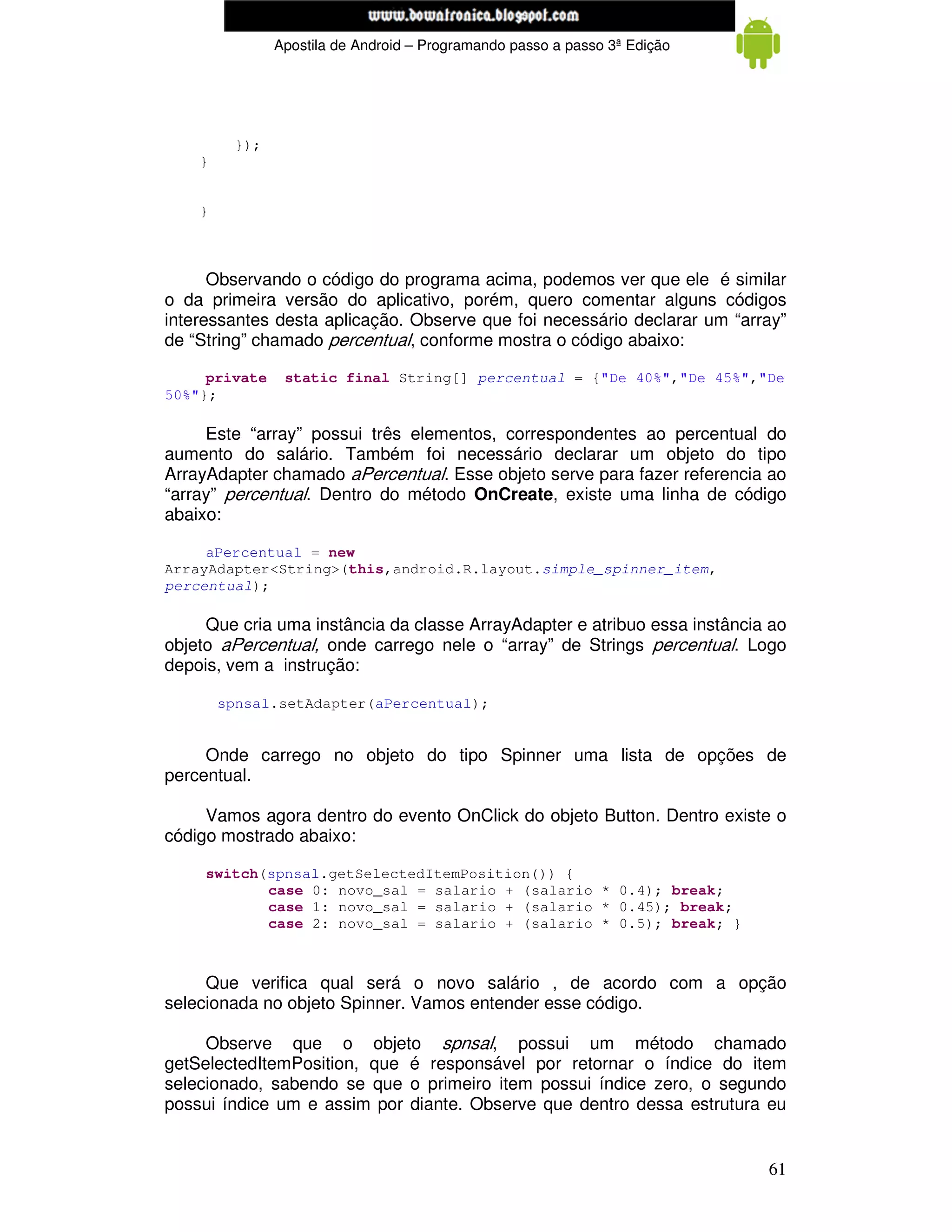 www.mecatronicadegaragem.blogspot.com
               Apostila de Android – Programando passo a passo 3ª Edição




         });
    }


    }



      Observando o código do programa acima, podemos ver que ele é similar
o da primeira versão do aplicativo, porém, quero comentar alguns códigos
interessantes desta aplicação. Observe que foi necessário declarar um “array”
de “String” chamado percentual, conforme mostra o código abaixo:

     private    static final String[] percentual = {"De 40%","De 45%","De
50%"};

     Este “array” possui três elementos, correspondentes ao percentual do
aumento do salário. Também foi necessário declarar um objeto do tipo
ArrayAdapter chamado aPercentual. Esse objeto serve para fazer referencia ao
“array” percentual. Dentro do método OnCreate, existe uma linha de código
abaixo:

     aPercentual = new
ArrayAdapter<String>(this,android.R.layout.simple_spinner_item,
percentual);

     Que cria uma instância da classe ArrayAdapter e atribuo essa instância ao
objeto aPercentual, onde carrego nele o “array” de Strings percentual. Logo
depois, vem a instrução:

        spnsal.setAdapter(aPercentual);


     Onde carrego no objeto do tipo Spinner uma lista de opções de
percentual.

     Vamos agora dentro do evento OnClick do objeto Button. Dentro existe o
código mostrado abaixo:

     switch(spnsal.getSelectedItemPosition()) {
            case 0: novo_sal = salario + (salario * 0.4); break;
            case 1: novo_sal = salario + (salario * 0.45); break;
            case 2: novo_sal = salario + (salario * 0.5); break; }



     Que verifica qual será o novo salário , de acordo com a opção
selecionada no objeto Spinner. Vamos entender esse código.

     Observe que o objeto spnsal, possui um método chamado
getSelectedItemPosition, que é responsável por retornar o índice do item
selecionado, sabendo se que o primeiro item possui índice zero, o segundo
possui índice um e assim por diante. Observe que dentro dessa estrutura eu


                                                                           61
 