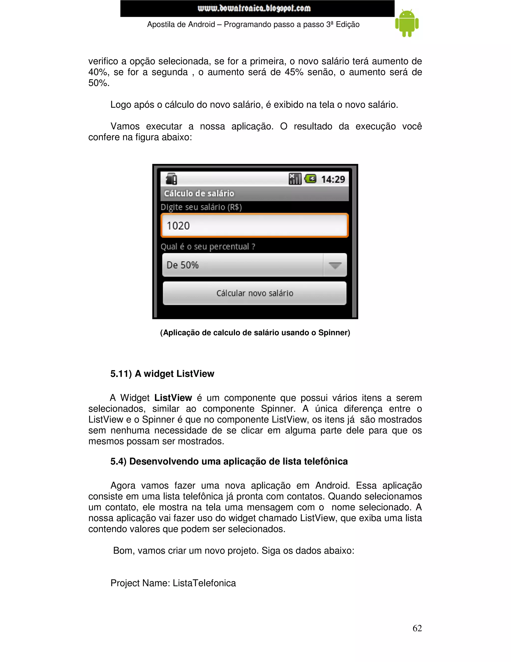 www.mecatronicadegaragem.blogspot.com
             Apostila de Android – Programando passo a passo 3ª Edição



verifico a opção selecionada, se for a primeira, o novo salário terá aumento de
40%, se for a segunda , o aumento será de 45% senão, o aumento será de
50%.

     Logo após o cálculo do novo salário, é exibido na tela o novo salário.

     Vamos executar a nossa aplicação. O resultado da execução você
confere na figura abaixo:




                 (Aplicação de calculo de salário usando o Spinner)




     5.11) A widget ListView

     A Widget ListView é um componente que possui vários itens a serem
selecionados, similar ao componente Spinner. A única diferença entre o
ListView e o Spinner é que no componente ListView, os itens já são mostrados
sem nenhuma necessidade de se clicar em alguma parte dele para que os
mesmos possam ser mostrados.

     5.4) Desenvolvendo uma aplicação de lista telefônica

     Agora vamos fazer uma nova aplicação em Android. Essa aplicação
consiste em uma lista telefônica já pronta com contatos. Quando selecionamos
um contato, ele mostra na tela uma mensagem com o nome selecionado. A
nossa aplicação vai fazer uso do widget chamado ListView, que exiba uma lista
contendo valores que podem ser selecionados.

     Bom, vamos criar um novo projeto. Siga os dados abaixo:


     Project Name: ListaTelefonica



                                                                              62
 