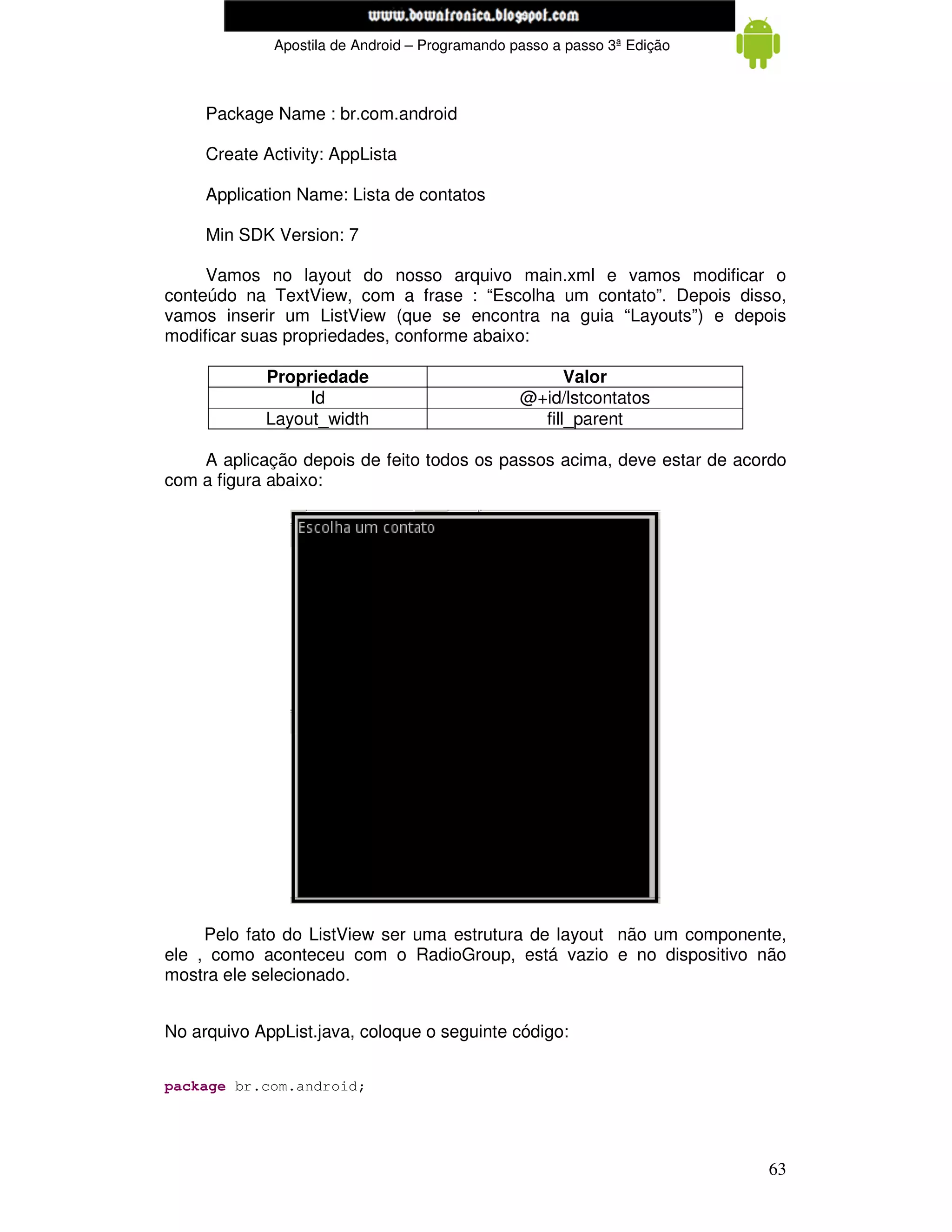www.mecatronicadegaragem.blogspot.com
             Apostila de Android – Programando passo a passo 3ª Edição



     Package Name : br.com.android

     Create Activity: AppLista

     Application Name: Lista de contatos

     Min SDK Version: 7

     Vamos no layout do nosso arquivo main.xml e vamos modificar o
conteúdo na TextView, com a frase : “Escolha um contato”. Depois disso,
vamos inserir um ListView (que se encontra na guia “Layouts”) e depois
modificar suas propriedades, conforme abaixo:

            Propriedade                               Valor
                 Id                             @+id/lstcontatos
            Layout_width                          fill_parent

    A aplicação depois de feito todos os passos acima, deve estar de acordo
com a figura abaixo:




     Pelo fato do ListView ser uma estrutura de layout não um componente,
ele , como aconteceu com o RadioGroup, está vazio e no dispositivo não
mostra ele selecionado.


No arquivo AppList.java, coloque o seguinte código:


package br.com.android;




                                                                         63
 