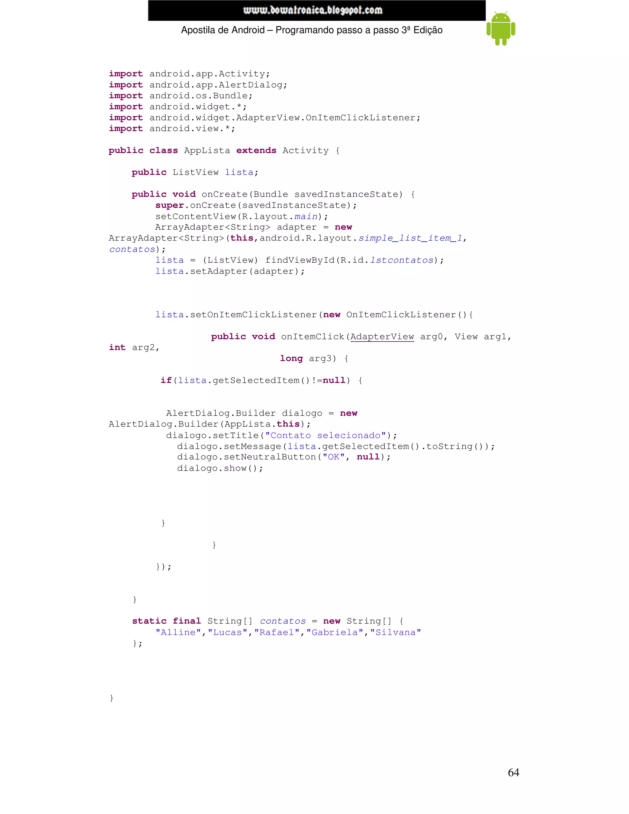 www.mecatronicadegaragem.blogspot.com
               Apostila de Android – Programando passo a passo 3ª Edição



import   android.app.Activity;
import   android.app.AlertDialog;
import   android.os.Bundle;
import   android.widget.*;
import   android.widget.AdapterView.OnItemClickListener;
import   android.view.*;

public class AppLista extends Activity {

    public ListView lista;

    public void onCreate(Bundle savedInstanceState) {
        super.onCreate(savedInstanceState);
        setContentView(R.layout.main);
        ArrayAdapter<String> adapter = new
ArrayAdapter<String>(this,android.R.layout.simple_list_item_1,
contatos);
        lista = (ListView) findViewById(R.id.lstcontatos);
        lista.setAdapter(adapter);



          lista.setOnItemClickListener(new OnItemClickListener(){

                     public void onItemClick(AdapterView arg0, View arg1,
int arg2,
                                    long arg3) {

          if(lista.getSelectedItem()!=null) {


          AlertDialog.Builder dialogo = new
AlertDialog.Builder(AppLista.this);
          dialogo.setTitle("Contato selecionado");
            dialogo.setMessage(lista.getSelectedItem().toString());
            dialogo.setNeutralButton("OK", null);
            dialogo.show();




          }

                     }

         });


    }

    static final String[] contatos = new String[] {
        "Alline","Lucas","Rafael","Gabriela","Silvana"
    };




}




                                                                           64
 
