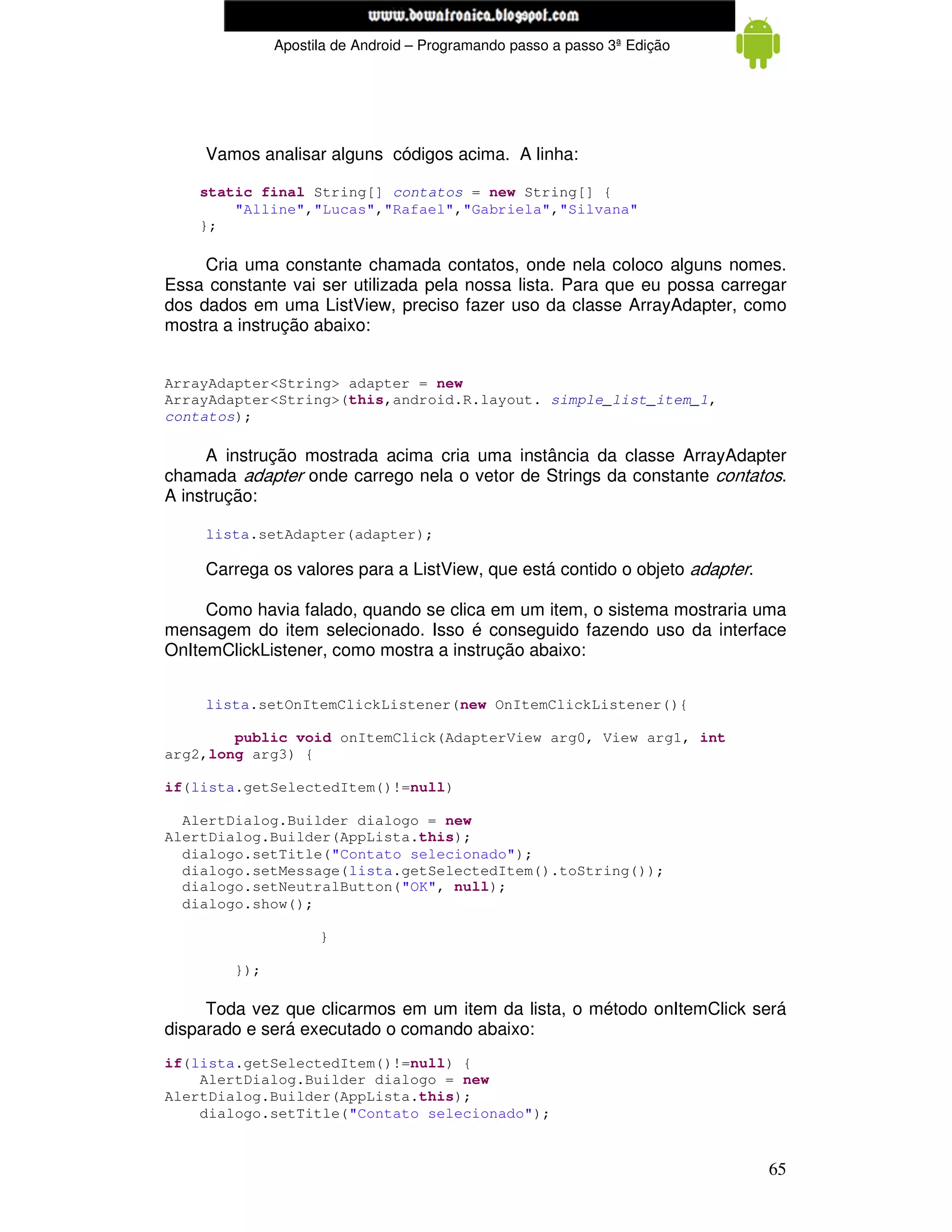 www.mecatronicadegaragem.blogspot.com
              Apostila de Android – Programando passo a passo 3ª Edição




     Vamos analisar alguns códigos acima. A linha:

    static final String[] contatos = new String[] {
        "Alline","Lucas","Rafael","Gabriela","Silvana"
    };

     Cria uma constante chamada contatos, onde nela coloco alguns nomes.
Essa constante vai ser utilizada pela nossa lista. Para que eu possa carregar
dos dados em uma ListView, preciso fazer uso da classe ArrayAdapter, como
mostra a instrução abaixo:


ArrayAdapter<String> adapter = new
ArrayAdapter<String>(this,android.R.layout. simple_list_item_1,
contatos);

     A instrução mostrada acima cria uma instância da classe ArrayAdapter
chamada adapter onde carrego nela o vetor de Strings da constante contatos.
A instrução:

     lista.setAdapter(adapter);

     Carrega os valores para a ListView, que está contido o objeto adapter.

     Como havia falado, quando se clica em um item, o sistema mostraria uma
mensagem do item selecionado. Isso é conseguido fazendo uso da interface
OnItemClickListener, como mostra a instrução abaixo:


     lista.setOnItemClickListener(new OnItemClickListener(){

        public void onItemClick(AdapterView arg0, View arg1, int
arg2,long arg3) {

if(lista.getSelectedItem()!=null)

  AlertDialog.Builder dialogo = new
AlertDialog.Builder(AppLista.this);
  dialogo.setTitle("Contato selecionado");
  dialogo.setMessage(lista.getSelectedItem().toString());
  dialogo.setNeutralButton("OK", null);
  dialogo.show();

                    }

        });

     Toda vez que clicarmos em um item da lista, o método onItemClick será
disparado e será executado o comando abaixo:
if(lista.getSelectedItem()!=null) {
    AlertDialog.Builder dialogo = new
AlertDialog.Builder(AppLista.this);
    dialogo.setTitle("Contato selecionado");


                                                                              65
 