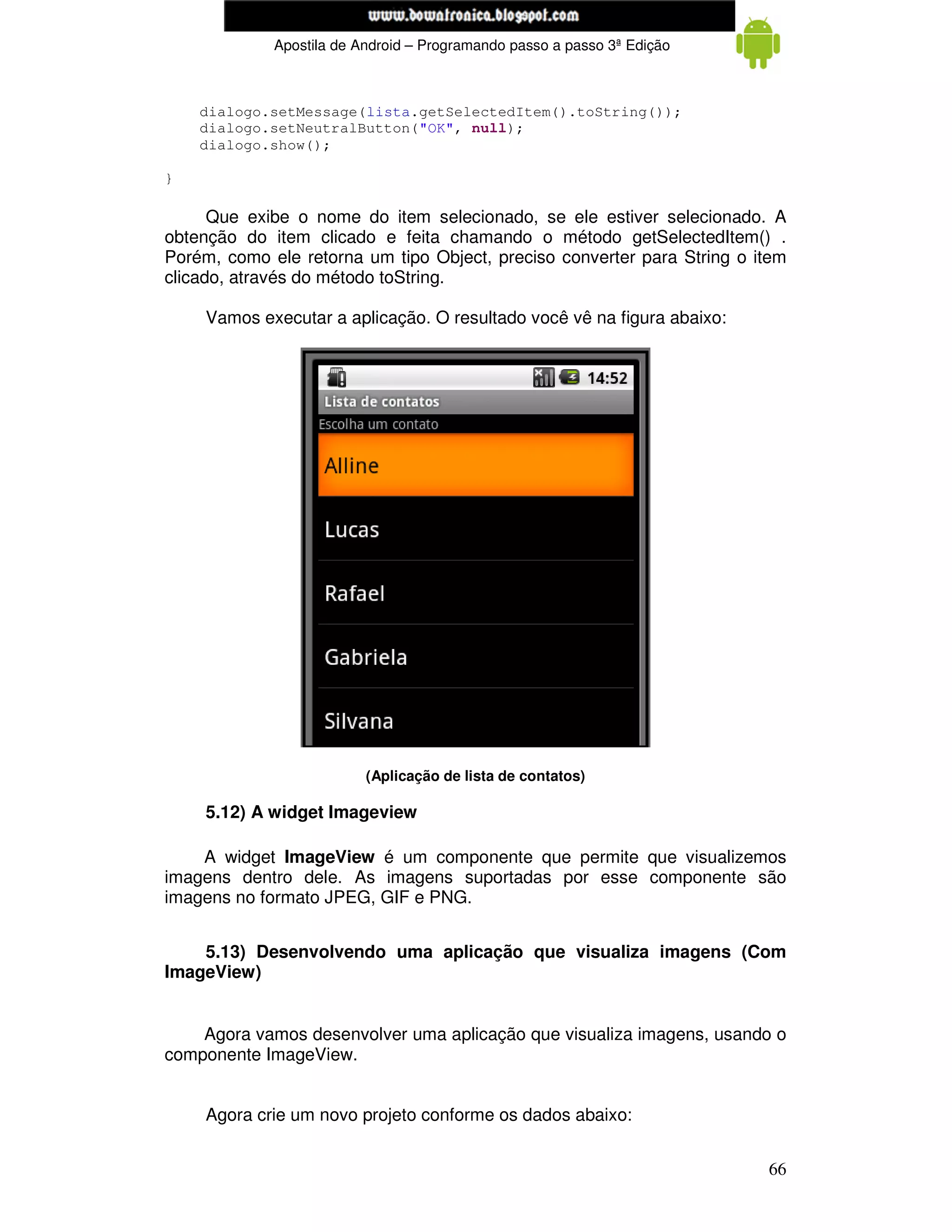 www.mecatronicadegaragem.blogspot.com
             Apostila de Android – Programando passo a passo 3ª Edição



    dialogo.setMessage(lista.getSelectedItem().toString());
    dialogo.setNeutralButton("OK", null);
    dialogo.show();

}

      Que exibe o nome do item selecionado, se ele estiver selecionado. A
obtenção do item clicado e feita chamando o método getSelectedItem() .
Porém, como ele retorna um tipo Object, preciso converter para String o item
clicado, através do método toString.

     Vamos executar a aplicação. O resultado você vê na figura abaixo:




                          (Aplicação de lista de contatos)

     5.12) A widget Imageview

    A widget ImageView é um componente que permite que visualizemos
imagens dentro dele. As imagens suportadas por esse componente são
imagens no formato JPEG, GIF e PNG.


    5.13) Desenvolvendo uma aplicação que visualiza imagens (Com
ImageView)


    Agora vamos desenvolver uma aplicação que visualiza imagens, usando o
componente ImageView.


     Agora crie um novo projeto conforme os dados abaixo:


                                                                         66
 