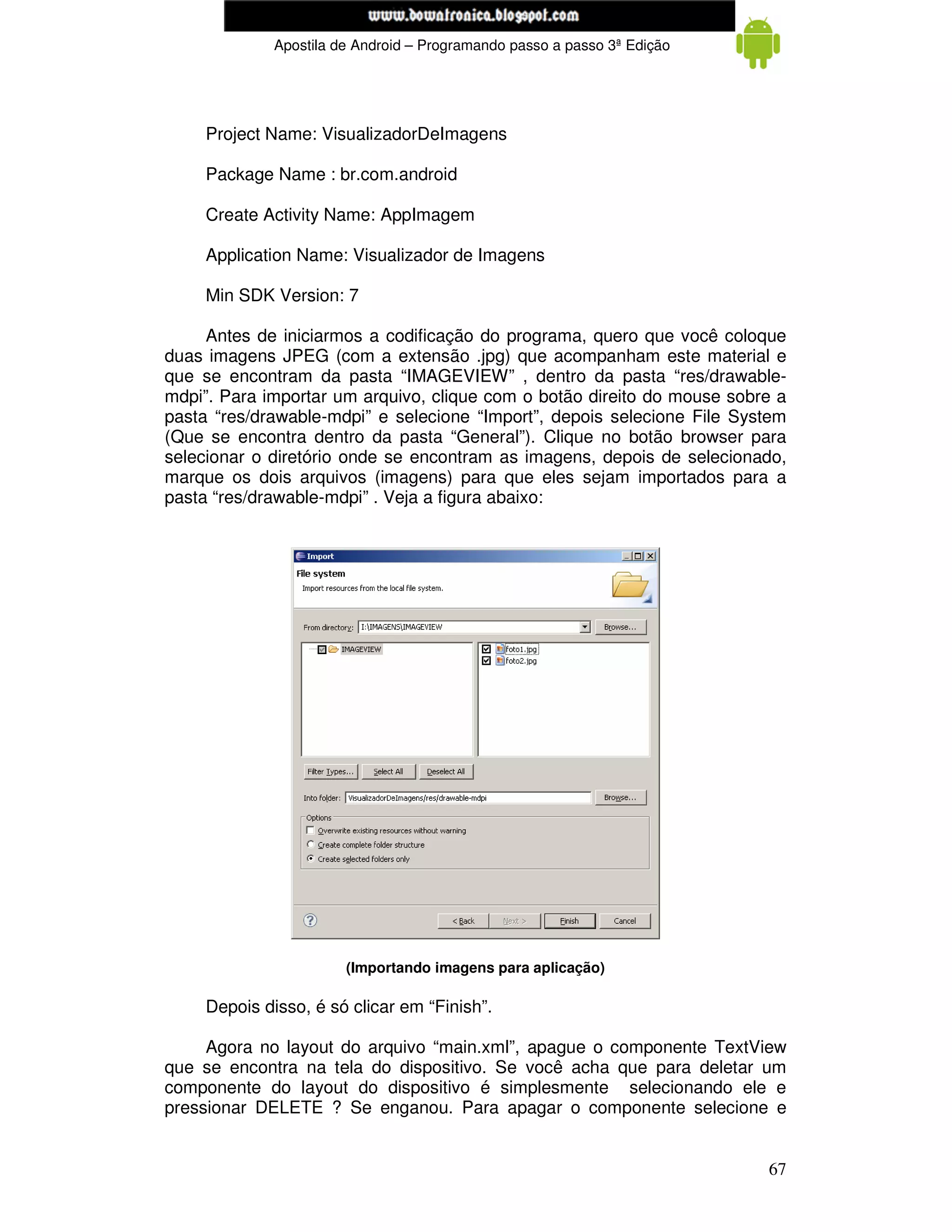 www.mecatronicadegaragem.blogspot.com
              Apostila de Android – Programando passo a passo 3ª Edição




     Project Name: VisualizadorDeImagens

     Package Name : br.com.android

     Create Activity Name: AppImagem

     Application Name: Visualizador de Imagens

     Min SDK Version: 7

     Antes de iniciarmos a codificação do programa, quero que você coloque
duas imagens JPEG (com a extensão .jpg) que acompanham este material e
que se encontram da pasta “IMAGEVIEW” , dentro da pasta “res/drawable-
mdpi”. Para importar um arquivo, clique com o botão direito do mouse sobre a
pasta “res/drawable-mdpi” e selecione “Import”, depois selecione File System
(Que se encontra dentro da pasta “General”). Clique no botão browser para
selecionar o diretório onde se encontram as imagens, depois de selecionado,
marque os dois arquivos (imagens) para que eles sejam importados para a
pasta “res/drawable-mdpi” . Veja a figura abaixo:




                        (Importando imagens para aplicação)

     Depois disso, é só clicar em “Finish”.

     Agora no layout do arquivo “main.xml”, apague o componente TextView
que se encontra na tela do dispositivo. Se você acha que para deletar um
componente do layout do dispositivo é simplesmente selecionando ele e
pressionar DELETE ? Se enganou. Para apagar o componente selecione e


                                                                          67
 