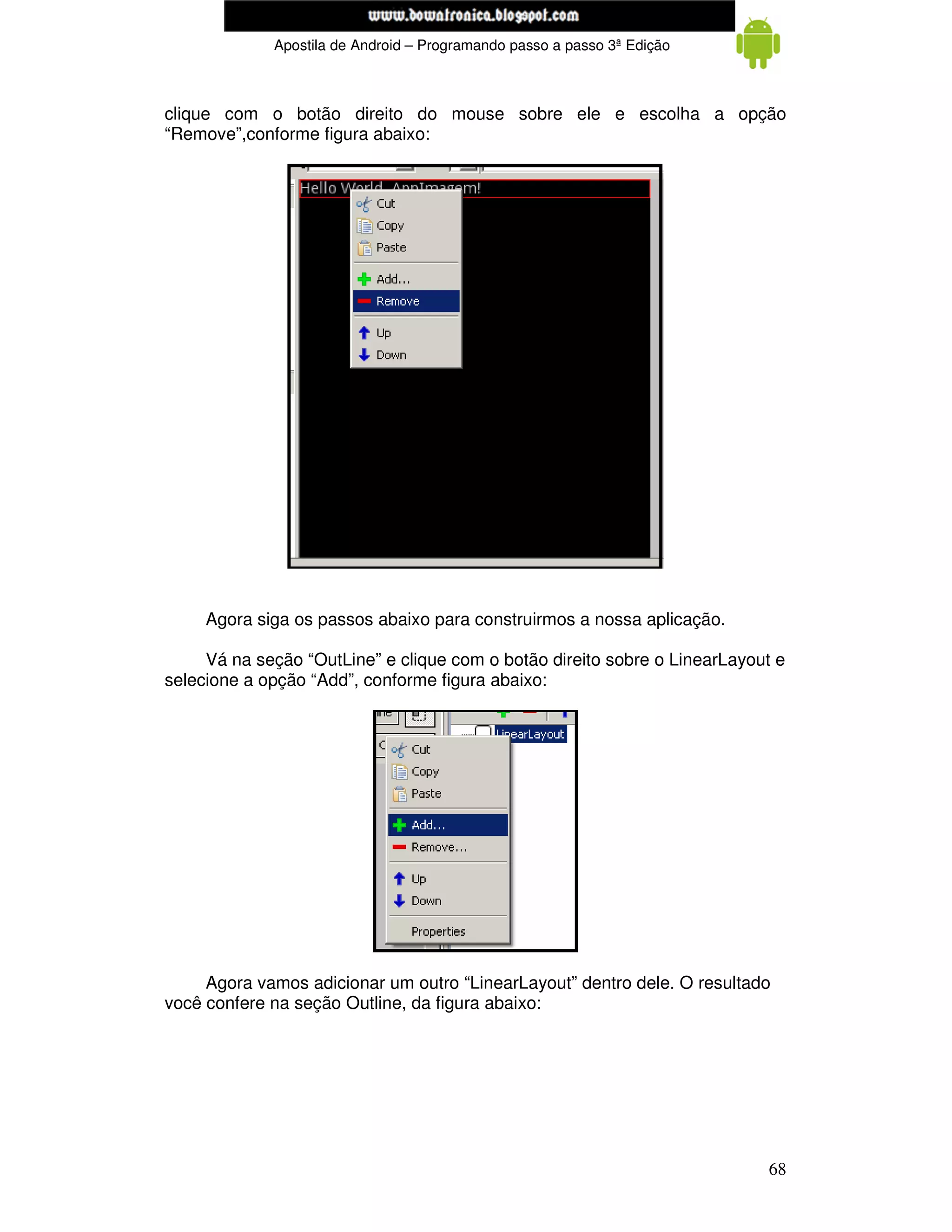 www.mecatronicadegaragem.blogspot.com
             Apostila de Android – Programando passo a passo 3ª Edição



clique com o botão direito do mouse sobre ele e escolha a opção
“Remove”,conforme figura abaixo:




     Agora siga os passos abaixo para construirmos a nossa aplicação.

     Vá na seção “OutLine” e clique com o botão direito sobre o LinearLayout e
selecione a opção “Add”, conforme figura abaixo:




     Agora vamos adicionar um outro “LinearLayout” dentro dele. O resultado
você confere na seção Outline, da figura abaixo:




                                                                           68
 