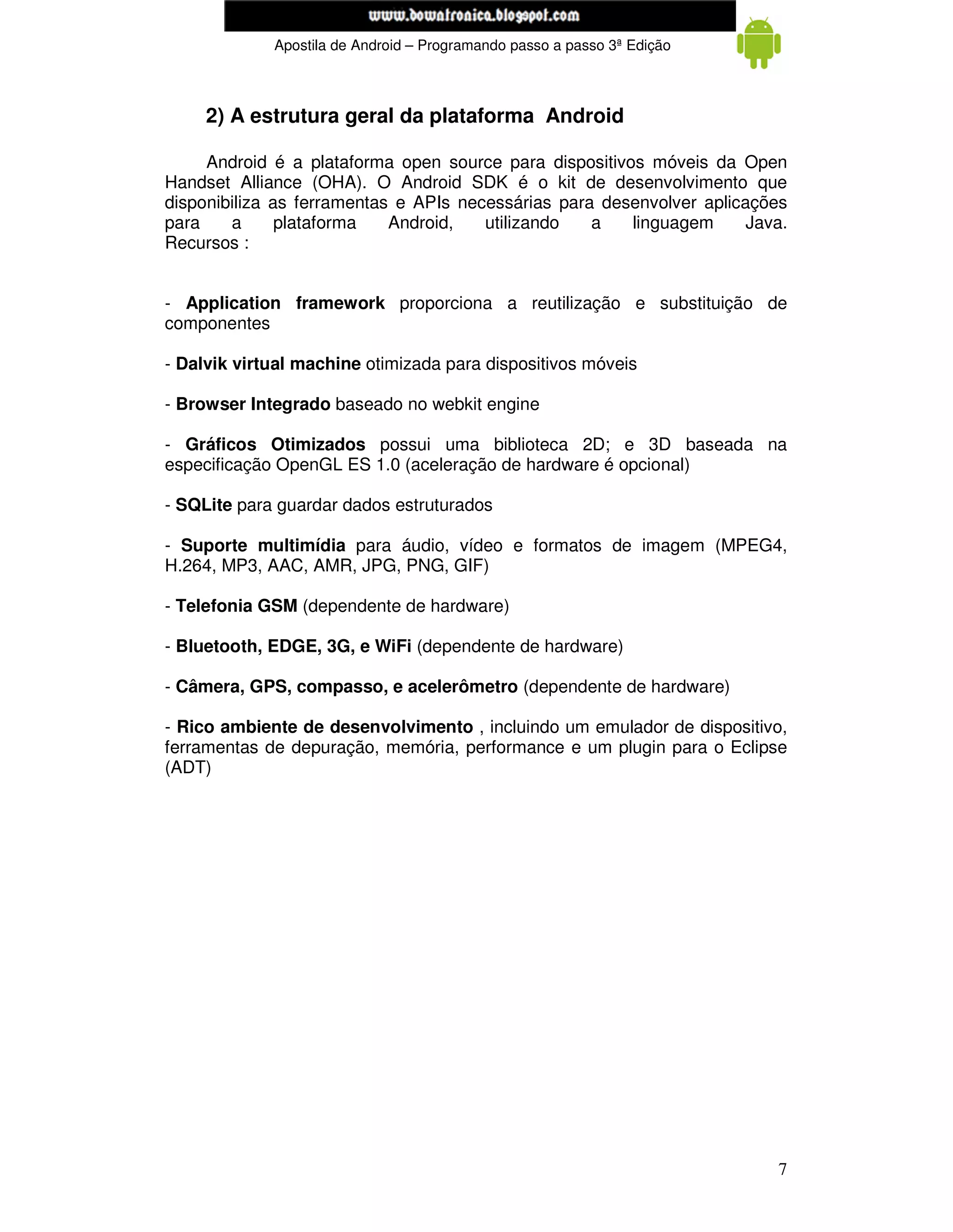 www.mecatronicadegaragem.blogspot.com
             Apostila de Android – Programando passo a passo 3ª Edição



     2) A estrutura geral da plataforma Android

     Android é a plataforma open source para dispositivos móveis da Open
Handset Alliance (OHA). O Android SDK é o kit de desenvolvimento que
disponibiliza as ferramentas e APIs necessárias para desenvolver aplicações
para    a      plataforma   Android,   utilizando   a   linguagem      Java.
Recursos :


- Application framework proporciona a reutilização e substituição de
componentes

- Dalvik virtual machine otimizada para dispositivos móveis

- Browser Integrado baseado no webkit engine

- Gráficos Otimizados possui uma biblioteca 2D; e 3D baseada na
especificação OpenGL ES 1.0 (aceleração de hardware é opcional)

- SQLite para guardar dados estruturados

- Suporte multimídia para áudio, vídeo e formatos de imagem (MPEG4,
H.264, MP3, AAC, AMR, JPG, PNG, GIF)

- Telefonia GSM (dependente de hardware)

- Bluetooth, EDGE, 3G, e WiFi (dependente de hardware)

- Câmera, GPS, compasso, e acelerômetro (dependente de hardware)

- Rico ambiente de desenvolvimento , incluindo um emulador de dispositivo,
ferramentas de depuração, memória, performance e um plugin para o Eclipse
(ADT)




                                                                          7
 