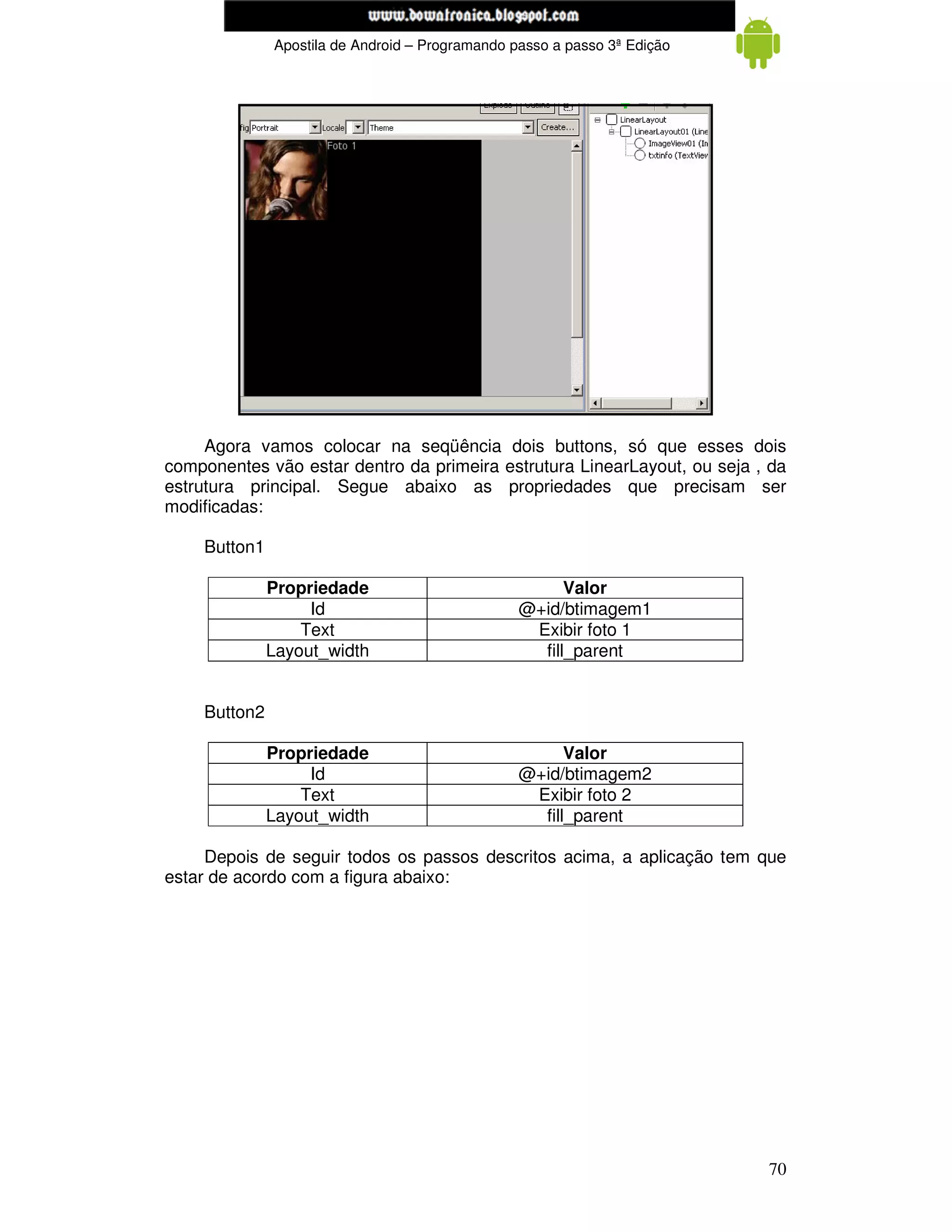 www.mecatronicadegaragem.blogspot.com
              Apostila de Android – Programando passo a passo 3ª Edição




     Agora vamos colocar na seqüência dois buttons, só que esses dois
componentes vão estar dentro da primeira estrutura LinearLayout, ou seja , da
estrutura principal. Segue abaixo as propriedades que precisam ser
modificadas:

    Button1

              Propriedade                              Valor
                   Id                            @+id/btimagem1
                  Text                            Exibir foto 1
              Layout_width                         fill_parent


    Button2

              Propriedade                              Valor
                   Id                            @+id/btimagem2
                  Text                            Exibir foto 2
              Layout_width                         fill_parent

     Depois de seguir todos os passos descritos acima, a aplicação tem que
estar de acordo com a figura abaixo:




                                                                          70
 