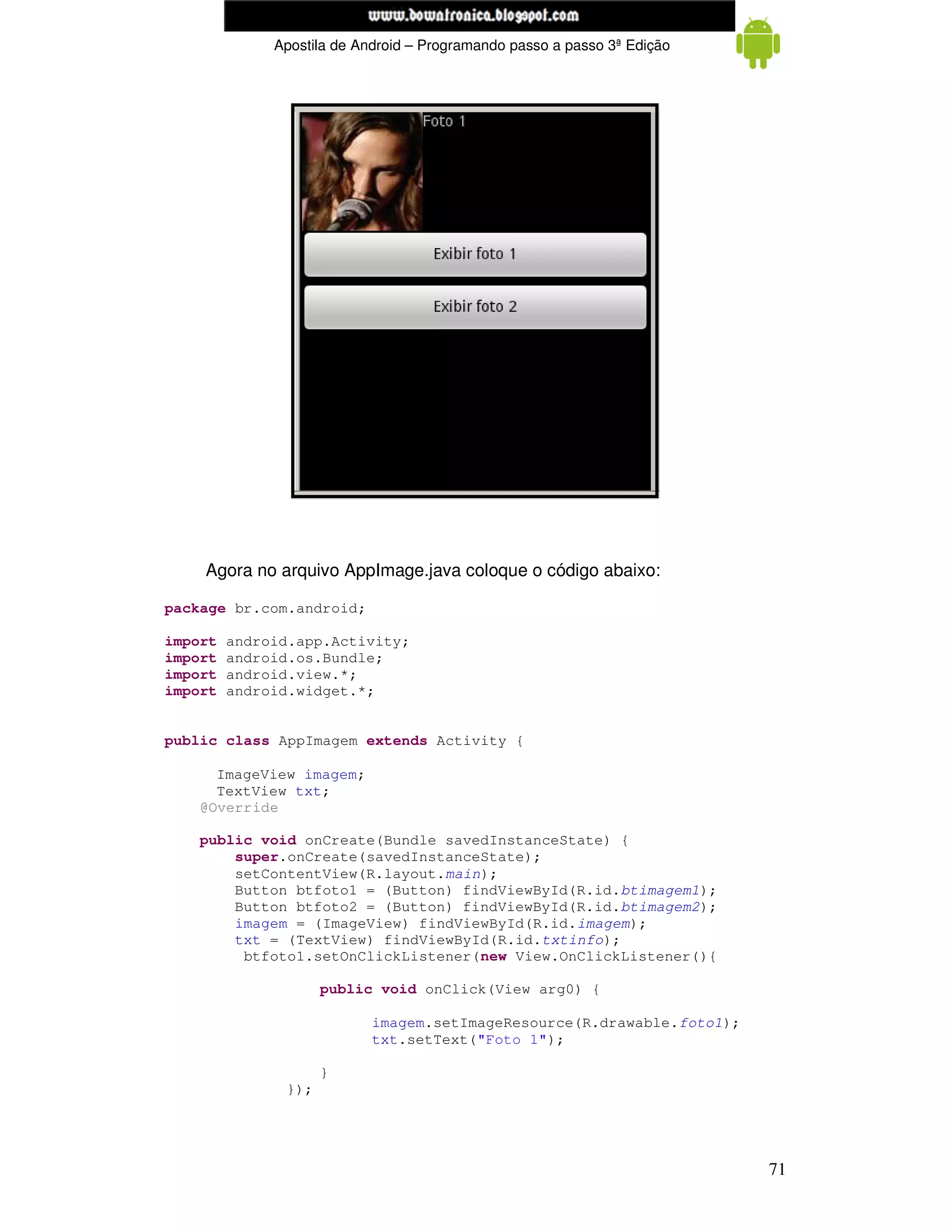 www.mecatronicadegaragem.blogspot.com
              Apostila de Android – Programando passo a passo 3ª Edição




    Agora no arquivo AppImage.java coloque o código abaixo:

package br.com.android;

import   android.app.Activity;
import   android.os.Bundle;
import   android.view.*;
import   android.widget.*;


public class AppImagem extends Activity {

      ImageView imagem;
      TextView txt;
    @Override

    public void onCreate(Bundle savedInstanceState) {
        super.onCreate(savedInstanceState);
        setContentView(R.layout.main);
        Button btfoto1 = (Button) findViewById(R.id.btimagem1);
        Button btfoto2 = (Button) findViewById(R.id.btimagem2);
        imagem = (ImageView) findViewById(R.id.imagem);
        txt = (TextView) findViewById(R.id.txtinfo);
         btfoto1.setOnClickListener(new View.OnClickListener(){

                     public void onClick(View arg0) {

                            imagem.setImageResource(R.drawable.foto1);
                            txt.setText("Foto 1");

                     }
               });




                                                                          71
 