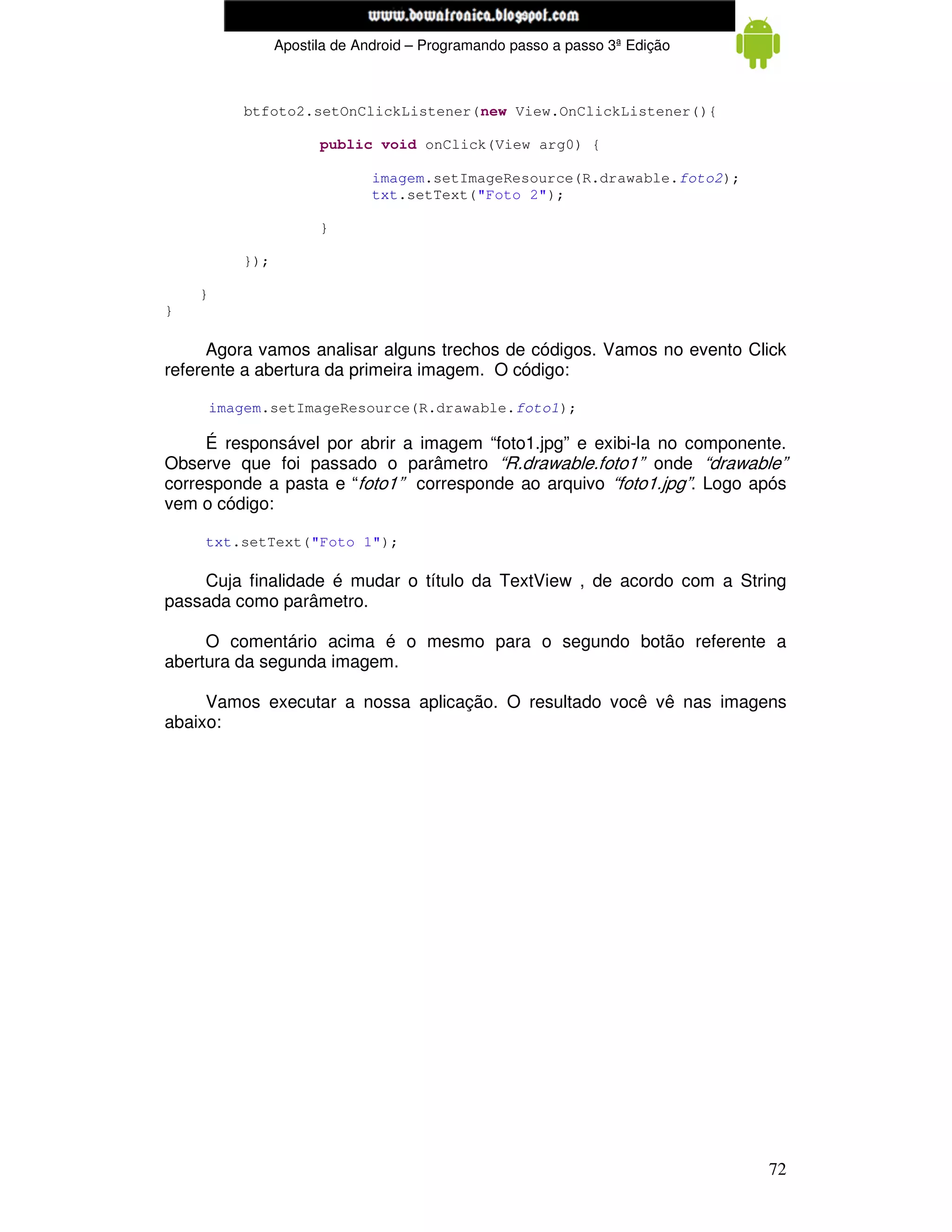 www.mecatronicadegaragem.blogspot.com
                 Apostila de Android – Programando passo a passo 3ª Edição



           btfoto2.setOnClickListener(new View.OnClickListener(){

                       public void onClick(View arg0) {

                               imagem.setImageResource(R.drawable.foto2);
                               txt.setText("Foto 2");

                       }

           });

    }
}

      Agora vamos analisar alguns trechos de códigos. Vamos no evento Click
referente a abertura da primeira imagem. O código:

        imagem.setImageResource(R.drawable.foto1);

     É responsável por abrir a imagem “foto1.jpg” e exibi-la no componente.
Observe que foi passado o parâmetro “R.drawable.foto1” onde “drawable”
corresponde a pasta e “foto1” corresponde ao arquivo “foto1.jpg”. Logo após
vem o código:

    txt.setText("Foto 1");

    Cuja finalidade é mudar o título da TextView , de acordo com a String
passada como parâmetro.

     O comentário acima é o mesmo para o segundo botão referente a
abertura da segunda imagem.

     Vamos executar a nossa aplicação. O resultado você vê nas imagens
abaixo:




                                                                             72
 